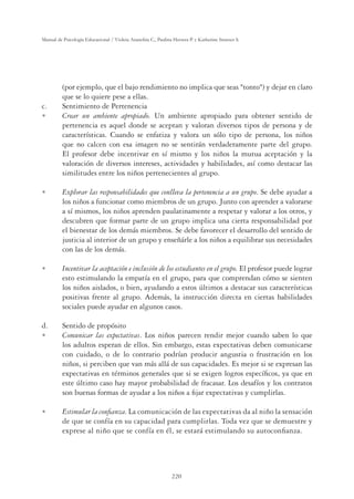 220
Manual de Psicología Educacional / Violeta Arancibia C., Paulina Herrera P. y Katherine Strasser S.
(por ejemplo, que el bajo rendimiento no implica que seas tonto) y dejar en claro
que se lo quiere pese a ellas.
c. Sentimiento de Pertenencia
U Crear un ambiente apropiado. Un ambiente apropiado para obtener sentido de
pertenencia es aquel donde se aceptan y valoran diversos tipos de persona y de
características. Cuando se enfatiza y valora un sólo tipo de persona, los niños
que no calcen con esa imagen no se sentirán verdaderamente parte del grupo.
El profesor debe incentivar en sí mismo y los niños la mutua aceptación y la
valoración de diversos intereses, actividades y habilidades, así como destacar las
similitudes entre los niños pertenecientes al grupo.
U Explorar las responsabilidades que conlleva la pertenencia a un grupo. Se debe ayudar a
los niños a funcionar como miembros de un grupo. Junto con aprender a valorarse
a sí mismos, los niños aprenden paulatinamente a respetar y valorar a los otros, y
descubren que formar parte de un grupo implica una cierta responsabilidad por
el bienestar de los demás miembros. Se debe favorecer el desarrollo del sentido de
justicia al interior de un grupo y enseñárle a los niños a equilibrar sus necesidades
con las de los demás.
U Incentivar la aceptación e inclusión de los estudiantes en el grupo. El profesor puede lograr
esto estimulando la empatía en el grupo, para que comprendan cómo se sienten
los niños aislados, o bien, ayudando a estos últimos a destacar sus características
positivas frente al grupo. Además, la instrucción directa en ciertas habilidades
sociales puede ayudar en algunos casos.
d. Sentido de propósito
U Comunicar las expectativas. Los niños parecen rendir mejor cuando saben lo que
los adultos esperan de ellos. Sin embargo, estas expectativas deben comunicarse
con cuidado, o de lo contrario podrían producir angustia o frustración en los
niños, si perciben que van más allá de sus capacidades. Es mejor si se expresan las
expectativas en términos generales que si se exigen logros especíﬁcos, ya que en
este último caso hay mayor probabilidad de fracasar. Los desafíos y los contratos
son buenas formas de ayudar a los niños a ﬁjar expectativas y cumplirlas.
U Estimular la conﬁanza. La comunicación de las expectativas da al niño la sensación
de que se confía en su capacidad para cumplirlas. Toda vez que se demuestre y
exprese al niño que se confía en él, se estará estimulando su autoconﬁanza.
 