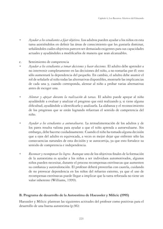 221
Capítulo 6, Los Recursos Afectivos del Educando
U Ayudar a los estudiantes a ﬁjar objetivos. Los adultos pueden ayudar a los niños en esta
tarea asistiéndolos en deﬁnir las áreas de conocimiento que les gustaría dominar,
señalándoles cuáles objetivos parecen ser demasiado exigentes para sus capacidades
actuales y ayudándoles a modiﬁcarlos de manera que sean alcanzables.
e. Sentimiento de competencia
U Ayudar a los estudiantes a tomar decisiones y hacer elecciones. El adulto debe aprender a
no intervenir completamente en las decisiones del niño, a no tomarlas por él: esto
sólo aumentará la dependencia del pequeño. En cambio, el adulto debe asumir el
rol de señalarle al niño todas las alternativas disponibles, mostrarle las implicancias
de cada una y, cuando corresponda, alentar al niño a probar varias alternativas
antes de escoger una.
U Alentar y apoyar durante la realización de tareas. El adulto puede apoyar al niño
ayudándole a evaluar y analizar el progreso que está realizando y, si tiene alguna
diﬁcultad, ayudándole a identiﬁcarla y analizarla. La alabanza y el reconocimiento
de los progresos que se están logrando refuerzan el sentido de competencia del
niño.
U Ayudar a los estudiantes a autoevaluarse. La retroalimentación de los adultos y de
los pares resulta valiosa para ayudar a que el niño aprenda a autoevaluarse. Sin
embargo, debe hacerse cuidadosamente. Cuando el niño ha tomado alguna decisión
que a ojos del adulto es equivocada, a veces es mejor dejar que enfrente sólo las
consecuencias naturales de esta decisión y se autocorrija, ya que esto fortalece su
sentido de competencia e independencia.
U Reconocer y recompensar los logros. Aunque uno de los objetivos ﬁnales de la formación
de la autoestima es ayudar a los niños a ser individuos automotivados, algunos
niños pueden necesitar, durante el proceso recompensas extrínsecas que aumenten
su conﬁanza y autovaloración. El profesor deberá proveerlas con cautela, cuidando
de no provocar dependencia en los niños del refuerzo externo, ya que el uso de
recompensas extrínsecas puede llegar a implicar que la tarea reforzada no tiene un
valor inherente (Williams, 1999).
B. Programa de desarrollo de la Autoestima de Haeussler y Milicic (1995)
Haeussler y Milicic plantean las siguientes actitudes del profesor como positivas para el
desarrollo de una buena autoestima (p.96):
 