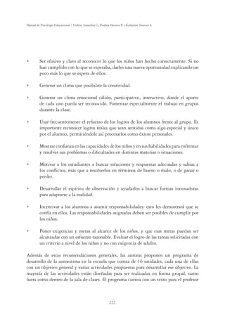 222
Manual de Psicología Educacional / Violeta Arancibia C., Paulina Herrera P. y Katherine Strasser S.
U Ser efusivo y claro al reconocer lo que los niños han hecho correctamente. Si no
han cumplido con lo que se esperaba, darles una nueva oportunidad explicando un
poco más lo que se espera de ellos.
U Generar un clima que posibilite la creatividad.
U Generar un clima emocional cálido, participativo, interactivo, donde el aporte
de cada uno pueda ser reconocido. Fomentar especialmente el trabajo en grupos
durante la clase.
U Usar frecuentemente el refuerzo de los logros de los alumnos frente al grupo. Es
importante reconocer logros reales que sean sentidos como algo especial y único
por el alumno, permitiéndole así procesarlos como éxitos personales.
U Mostrar conﬁanza en las capacidades de los niños y en sus habilidades para enfrentar
y resolver sus problemas o diﬁcultades en distintas materias o situaciones.
U Motivar a los estudiantes a buscar soluciones y respuestas adecuadas y sabias a
los conﬂictos, más que a resolverlos en términos de bueno o malo, o de ganar o
perder.
U Desarrollar el espíritu de observación y ayudarlos a buscar formas innovadoras
para adaptarse a la realidad.
U Incentivar a los alumnos a asumir responsabilidades: esto les demostrará que se
confía en ellos. Las responsabilidades asignadas deben ser posibles de cumplir por
los niños.
U Poner exigencias y metas al alcance de los niños, y que esas metas puedan ser
alcanzadas con un esfuerzo razonable. Evaluar el logro de las tareas solicitadas con
un criterio a nivel de los niños y no con exigencia de adulto.
Además de estas recomendaciones generales, las autoras proponen un programa de
desarrollo de la autoestima en la escuela que consta de 16 unidades, cada una de ellas
con un objetivo general y varias actividades propuestas para desarrollar ese objetivo. La
mayoría de las actividades están diseñadas para ser realizadas en forma grupal, tanto
fuera como dentro de la sala de clases. El programa cuenta con un texto para el profesor
 