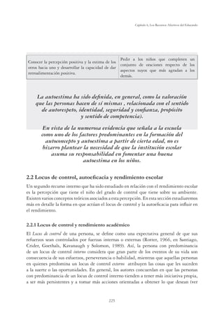225
Capítulo 6, Los Recursos Afectivos del Educando
Conocer la percepción positiva y la estima de los
otros hacia uno y desarrollar la capacidad de dar
retroalimentación positiva.
Pedir a los niños que completen un
conjunto de oraciones respecto de los
aspectos suyos que más agradan a los
demás.
La autoestima ha sido deﬁnida, en general, como la valoración
que las personas hacen de sí mismas , relacionada con el sentido
de autorespeto, identidad, seguridad y conﬁanza, propósito
y sentido de competencia).
En vista de la numerosa evidencia que señala a la escuela
como uno de los factores predominantes en la formación del
autoconcepto y autoestima a partir de cierta edad, no es
bizarro plantear la necesidad de que la institución escolar
asuma su responsabilidad en fomentar una buena
autoestima en los niños.
/RFXVGHFRQWURODXWRHÀFDFLDUHQGLPLHQWRHVFRODU
Un segundo recurso interno que ha sido estudiado en relación con el rendimiento escolar
es la percepción que tiene el niño del grado de control que tiene sobre su ambiente.
Existen varios conceptos teóricos asociados a esta percepción. En esta sección estudiaremos
más en detalle la forma en que actúan el locus de control y la autoeﬁcacia para inﬂuir en
el rendimiento.
2.2.1 Locus de control y rendimiento académico
El Locus de control de una persona, se deﬁne como una expectativa general de que sus
refuerzos sean controlados por fuerzas internas o externas (Rotter, 1966, en Santiago,
Crider, Goethals, Kavanaugh y Solomon, 1989). Así, la persona con predominancia
de un locus de control interno considera que gran parte de los eventos de su vida son
consecuencia de sus esfuerzos, perseverancia o habilidad, mientras que aquellas personas
en quienes predomina un locus de control externo atribuyen las cosas que les suceden
a la suerte o las oportunidades. En general, los autores concuerdan en que las personas
con predominancia de un locus de control interno tienden a tener más iniciativa propia,
a ser más persistentes y a tomar más acciones orientadas a obtener lo que desean (ver
 