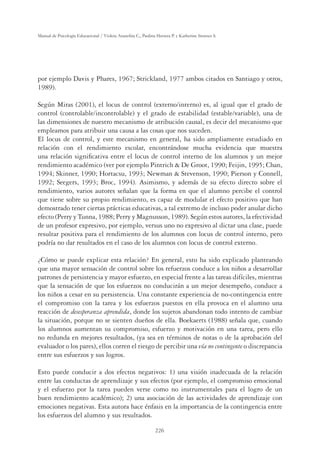 226
Manual de Psicología Educacional / Violeta Arancibia C., Paulina Herrera P. y Katherine Strasser S.
por ejemplo Davis y Phares, 1967; Strickland, 1977 ambos citados en Santiago y otros,
1989).
Según Miras (2001), el locus de control (externo/interno) es, al igual que el grado de
control (controlable/incontrolable) y el grado de estabilidad (estable/variable), una de
las dimensiones de nuestro mecanismo de atribución causal, es decir del mecanismo que
empleamos para atribuir una causa a las cosas que nos suceden.
El locus de control, y este mecanismo en general, ha sido ampliamente estudiado en
relación con el rendimiento escolar, encontrándose mucha evidencia que muestra
una relación signiﬁcativa entre el locus de control interno de los alumnos y un mejor
rendimiento académico (ver por ejemplo Pintrich  De Groot, 1990; Feijin, 1995; Chan,
1994; Skinner, 1990; Hortacsu, 1993; Newman  Stevenson, 1990; Pierson y Connell,
1992; Seegers, 1993; Broc, 1994). Asimismo, y además de su efecto directo sobre el
rendimiento, varios autores señalan que la forma en que el alumno percibe el control
que tiene sobre su propio rendimiento, es capaz de modular el efecto positivo que han
demostrado tener ciertas prácticas educativas, a tal extremo de incluso poder anular dicho
efecto (Perry y Tunna, 1988; Perry y Magnusson, 1989). Según estos autores, la efectividad
de un profesor expresivo, por ejemplo, versus uno no expresivo al dictar una clase, puede
resultar positiva para el rendimiento de los alumnos con locus de control interno, pero
podría no dar resultados en el caso de los alumnos con locus de control externo.
¿Cómo se puede explicar esta relación? En general, esto ha sido explicado planteando
que una mayor sensación de control sobre los refuerzos conduce a los niños a desarrollar
patrones de persistencia y mayor esfuerzo, en especial frente a las tareas difíciles, mientras
que la sensación de que los esfuerzos no conducirán a un mejor desempeño, conduce a
los niños a cesar en su persistencia. Una constante experiencia de no-contingencia entre
el compromiso con la tarea y los esfuerzos puestos en ella provoca en el alumno una
reacción de desesperanza aprendida, donde los sujetos abandonan todo intento de cambiar
la situación, porque no se sienten dueños de ella. Boekaerts (1988) señala que, cuando
los alumnos aumentan su compromiso, esfuerzo y motivación en una tarea, pero ello
no redunda en mejores resultados, (ya sea en términos de notas o de la aprobación del
evaluador o los pares), ellos corren el riesgo de percibir una vía no contingente o discrepancia
entre sus esfuerzos y sus logros.
Esto puede conducir a dos efectos negativos: 1) una visión inadecuada de la relación
entre las conductas de aprendizaje y sus efectos (por ejemplo, el compromiso emocional
y el esfuerzo por la tarea pueden verse como no instrumentales para el logro de un
buen rendimiento académico); 2) una asociación de las actividades de aprendizaje con
emociones negativas. Esta autora hace énfasis en la importancia de la contingencia entre
los esfuerzos del alumno y sus resultados.
 