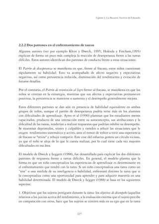 227
Capítulo 6, Los Recursos Afectivos del Educando
2.2.2 Dos patrones en el enfrentamiento de tareas
Algunos autores (ver por ejemplo Klein y Dweck, 1995; Hokoda y Fincham,1995)
explican de forma un poco más compleja la reacción de desesperanza frente a las tareas
difíciles. Estos autores identiﬁcan dos patrones de conducta frente a estas situaciones:
El Patrón de desesperanza se maniﬁesta en que, frente al fracaso, estos niños cuestionan
rápidamente su habilidad. Esto va acompañado de afecto negativo y expectativas
negativas, así como persistencia reducida, disminución del rendimiento y evitación de
futuros desafíos.
Por el contrario, el Patrón de orientación al logro frente al fracaso, se maniﬁesta en que los
niños se centran en la estrategia, mientras que sus afectos y expectativas permanecen
positivas, la persistencia se mantiene o aumenta y el desempeño generalmente mejora.
Estos diferentes patrones se dan aún en presencia de habilidad equivalente en ambos
grupos de niños, aunque el patrón de desesperanza podría verse más en los alumnos
con diﬁcultades de aprendizaje. Ayres et al (1990) plantean que los estudiantes menos
capacitados, producto de una interacción entre su autoconcepto, sus atribuciones y la
diﬁcultad de las tareas, tenderían a realizar respuestas que podrían inhibir su desempeño.
Se muestran deprimidos, tristes y culpables y tienden a rehuir las situaciones que le
exigen rendimiento sistemático y activo, ante el temor de volver a vivir una experiencia
de fracaso se retira y rehuye competir. Este cese del esfuerzo genera un círculo vicioso,
ya que el niño se aleja de lo que le cuesta realizar, por lo cual tiene cada vez mayores
diﬁcultades en esa área.
El modelo de Dweck y Leggett (1988), fue desarrollado para explicar los dos diferentes
patrones de respuesta frente a tareas difíciles. En general, el modelo plantea que la
forma en que un niño conceptualiza las experiencias de aprendizaje es determinante en
el enfrentamiento que tendrá con la tarea. Si un niño conceptualiza una tarea como un
“test” o una medida de su inteligencia o habilidad, enfrentará distinto la tarea que si
la conceptualiza como una oportunidad para aprender y para adquirir maestría en una
habilidad determinada. El modelo de Dweck y Legget (1988) se basa en los siguientes
aspectos:
1. Objetivos que los sujetos persiguen durante la tarea: los objetivos de desempeño (aquellos
relativos a los juicios acerca del rendimiento, a la evaluación externa que el sujeto percibe
en comparación con otros, hace que los sujetos se centren más en su ego que en la tarea
 