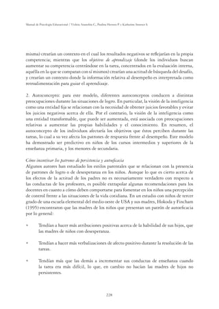 228
Manual de Psicología Educacional / Violeta Arancibia C., Paulina Herrera P. y Katherine Strasser S.
misma) crearían un contexto en el cual los resultados negativos se reﬂejarían en la propia
competencia; mientras que los objetivos de aprendizaje (donde los individuos buscan
aumentar su competencia centrándose en la tarea, concentrados en la evaluación interna,
aquélla en la que se comparan con sí mismos) crearían una actitud de búsqueda del desafío,
y crearían un contexto donde la información relativa al desempeño es interpretada como
retroalimentación para guiar el aprendizaje.
2. Autoconcepto: para este modelo, diferentes autoconceptos conducen a distintas
preocupaciones durante las situaciones de logro. En particular, la visión de la inteligencia
como una entidad ﬁja se relacionan con la necesidad de obtener juicios favorables y evitar
los juicios negativos acerca de ella. Por el contrario, la visión de la inteligencia como
una entidad transformable, que puede ser aumentada, está asociada con preocupaciones
relativas a aumentar las propias habilidades y el conocimiento. En resumen, el
autoconcepto de los individuos afectaría los objetivos que éstos perciben durante las
tareas, lo cual a su vez afecta los patrones de respuesta frente al desempeño. Este modelo
ha demostrado ser predictivo en niños de los cursos intermedios y superiores de la
enseñanza primaria, y los menores de secundaria.
Cómo incentivar los patrones de persistencia y autoeﬁcacia
Algunos autores han estudiado los estilos parentales que se relacionan con la presencia
de patrones de logro o de desesperanza en los niños. Aunque lo que es cierto acerca de
los efectos de la actitud de los padres no es necesariamente verdadero con respecto a
las conductas de los profesores, es posible extrapolar algunas recomendaciones para los
docentes en cuanto a cómo deben comportarse para fomentar en los niños una percepción
de control frente a las situaciones de la vida cotidiana. En un estudio con niños de tercer
grado de una escuela elemental del medio oeste de USA y sus madres, Hokoda y Fincham
(1995) encontraron que las madres de los niños que presentan un patrón de autoeﬁcacia
por lo general:
U Tendían a hacer más atribuciones positivas acerca de la habilidad de sus hijos, que
las madres de niños con desesperanza.
U Tendían a hacer más verbalizaciones de afecto positivo durante la resolución de las
tareas.
U Tendían más que las demás a incrementar sus conductas de enseñanza cuando
la tarea era más difícil, lo que, en cambio no hacían las madres de hijos no
persistentes.
 