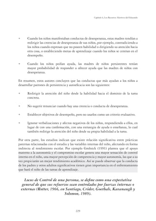 229
Capítulo 6, Los Recursos Afectivos del Educando
U Cuando los niños manifestaban conductas de desesperanza, estas madres tendían a
redirigir las creencias de desesperanza de sus niños, por ejemplo, contradiciendo a
los niños cuando expresan que no poseen habilidad o dirigiendo su atención hacia
otra cosa, o estableciendo metas de aprendizaje cuando los niños se centran en el
desempeño.
U Cuando los niños pedían ayuda, las madres de niños persistentes tenían
mayor probabilidad de responder u ofrecer ayuda que las madres de niños con
desesperanza.
En resumen, estos autores concluyen que las conductas que más ayudan a los niños a
desarrollar patrones de persistencia y autoeﬁcacia son las siguientes:
U Redirigir la atención del niño desde la habilidad hacia el dominio de la tarea
concreta.
U No sugerir renunciar cuando hay una creencia o conducta de desesperanza.
U Establecer objetivos de desempeño, pero no usarlos como un criterio evaluativo.
U Ignorar verbalizaciones y afectos negativos de los niños, respondiendo a ellos, en
lugar de con una conﬁrmación, con una estrategia de ayuda o enseñanza, lo cual
también redirige la atención del niño desde su propia habilidad a la tarea.
Por otra parte, los estudios indican que existe relación signiﬁcativa entre prácticas
paternas relacionadas con el estudio y las variables internas del niño, afectando en forma
indirecta al rendimiento escolar. Por ejemplo Grolnick (1991) plantea que el apoyo
materno a la autonomía y el compromiso escolar genera una mayor sensación de control
interno en el niño, una mayor percepción de competencia y mayor autonomía, las que a su
vez propiciarán un mejor rendimiento académico. Así se puede observar que la conducta
de los padres y otros adultos signiﬁcativos tienen gran importancia en el enfrentamiento
que hará el niño de las tareas de aprendizaje.
Locus de Control de una persona, se deﬁne como una expectativa
general de que sus refuerzos sean controlados por fuerzas internas o
externas (Rotter, 1966, en Santiago, Crider, Goethals, Kavanaugh y
Solomon, 1989).
 