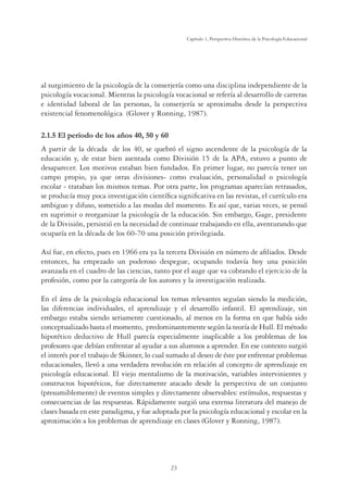 23
Capítulo 1, Perspertiva Histórica de la Psicología Educacional
al surgimiento de la psicología de la conserjería como una disciplina independiente de la
psicología vocacional. Mientras la psicología vocacional se refería al desarrollo de carreras
e identidad laboral de las personas, la conserjería se aproximaba desde la perspectiva
existencial fenomenológica (Glover y Ronning, 1987).
2.1.5 El periodo de los años 40, 50 y 60
A partir de la década de los 40, se quebró el signo ascendente de la psicología de la
educación y, de estar bien asentada como División 15 de la APA, estuvo a punto de
desaparecer. Los motivos estaban bien fundados. En primer lugar, no parecía tener un
campo propio, ya que otras divisiones- como evaluación, personalidad o psicología
escolar - trataban los mismos temas. Por otra parte, los programas aparecían retrasados,
se producía muy poca investigación cientíﬁca signiﬁcativa en las revistas, el currículo era
ambiguo y difuso, sometido a las modas del momento. Es así que, varias veces, se pensó
en suprimir o reorganizar la psicología de la educación. Sin embargo, Gage, presidente
de la División, persistió en la necesidad de continuar trabajando en ella, aventurando que
ocuparía en la década de los 60-70 una posición privilegiada.
Así fue, en efecto, pues en 1966 era ya la tercera División en número de aﬁliados. Desde
entonces, ha empezado un poderoso despegue, ocupando todavía hoy una posición
avanzada en el cuadro de las ciencias, tanto por el auge que va cobrando el ejercicio de la
profesión, como por la categoría de los autores y la investigación realizada.
En el área de la psicología educacional los temas relevantes seguían siendo la medición,
las diferencias individuales, el aprendizaje y el desarrollo infantil. El aprendizaje, sin
embargo estaba siendo seriamente cuestionado, al menos en la forma en que había sido
conceptualizado hasta el momento, predominantemente según la teoría de Hull. El método
hipotético deductivo de Hull parecía especialmente inaplicable a los problemas de los
profesores que debían enfrentar al ayudar a sus alumnos a aprender. En ese contexto surgió
el interés por el trabajo de Skinner, lo cual sumado al deseo de éste por enfrentar problemas
educacionales, llevó a una verdadera revolución en relación al concepto de aprendizaje en
psicología educacional. El viejo mentalismo de la motivación, variables intervinientes y
constructos hipotéticos, fue directamente atacado desde la perspectiva de un conjunto
(presumiblemente) de eventos simples y directamente observables: estímulos, respuestas y
consecuencias de las respuestas. Rápidamente surgió una extensa literatura del manejo de
clases basada en este paradigma, y fue adoptada por la psicología educacional y escolar en la
aproximación a los problemas de aprendizaje en clases (Glover y Ronning, 1987).
 