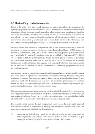 230
Manual de Psicología Educacional / Violeta Arancibia C., Paulina Herrera P. y Katherine Strasser S.
2.3 Motivación y rendimiento escolar
Como se ha visto en lo que va del capítulo, los afectos asociados a las situaciones de
aprendizaje parecen ser de gran relevancia para el desempeño de los estudiantes en dichas
situaciones. Como lo demuestran los estudios sobre autoestima y autoeﬁcacia, los niños
con buen rendimiento muestran una actitud positiva y conﬁada frente a las tareas de
aprendizaje. Un tercer rasgo que los niños de buen rendimiento suelen exhibir es un alto
compromiso emocional -y conductual- con la tarea. Esto último se ha relacionado con
una alta motivación por el aprendizaje y es el tema que trataremos en esta sección.
Muchos autores han intentado comprender cómo es que la motivación afecta nuestras
conductas en todos los aspectos de nuestras vidas. Entre ellos, Murray (1938, citado en
Schunk y Zimmerman, 2006), en la misma linea de Maslow, plantea que la motivación
es el resultado del deseo de satisfacer nuestras necesidades; Atkinson (1957, 1966,
1974, citado en Schunk y Zimmerman, 2006), plantean que la conducta es resultado
de dos factores: uno que tiene que ver con las expectativas de alcanzar un resultado
contingente con las conductas desplegadas, y el otro, es el valor que nosotros ponemos
en ese resultado. La motivación resulta entonces de la creencia de que podemos alcanzar
un resultado valioso.
Así también hay otros quienes han intentado deﬁnir qué es la motivación, considerándo a
ésta como un estado o producto, y no como un proceso (Anderman y Wolters, 2006) como
se vio anteriormente. Desde esta perspectiva, la motivación sería deﬁnida como un deseo,
como una condición de activación o iniciativa. En momentos particulares, los alumnos
tienen un nivel de motivación especíﬁco que experimentan fenomenologicamente que
determinaría el comienzo y compromiso con una tarea.
Sinembargo,cualquierasealaaproximaciónaladeﬁnicióndelamotivación,elcompromiso
que adquiere el alumno con sus tareas cotidianas, claramente inﬂuencia el aprendizaje, el
desempeño y los logros de éste. Y es por ello que revisaremos a continuación la relación
existente entre la motivación y el rendimiento académico en particular.
Por ejemplo, entre quienes buscan comprender cómo es que la motivación afecta el
rendimiento académico, se encuentran Gage y Berliner (1988), quienes describen tres
maneras en que la motivación afecta el aprendizaje:
1. La motivación deﬁne lo que constituye un refuerzo: según sus intereses y motivos,
distintas personas considerarán como valiosas distintas cosas, por lo tanto, lo que
constituye un buen “premio” o refuerzo depende de cada persona.
 