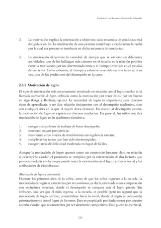 231
Capítulo 6, Los Recursos Afectivos del Educando
2. La motivación explica la orientación a objetivos: cada secuencia de conductas está
dirigida a un ﬁn. La motivación de una persona contribuye a explicarnos la razón
por la cual esa persona se involucra en dicha secuencia de conductas.
3. La motivación determina la cantidad de tiempo que se invierte en diferentes
actividades: uno de los hallazgos más certeros en el estudio es la relación positiva
entre la motivación por un determinado tema y el tiempo invertido en el estudio
de ese tema. Como sabemos, el tiempo y esfuerzo invertido en una tarea es, a su
vez, uno de los predictores del desempeño en la tarea.
2.3.1 Motivación de logro
El tipo de motivación más ampliamente estudiado en relación con el logro escolar es la
llamada motivación de logro, deﬁnida como la motivación por tener éxito, por ser bueno
en algo (Gage y Berliner, op.cit). La necesidad de logro es importante para diversos
tipos de aprendizaje, y no dice relación únicamente con el desempeño académico, sino
con cualquier área en la que el sujeto desea destacar. En cuanto al desempeño escolar,
la motivación de logro se expresa en diversas conductas. En general, los niños con alta
motivación de logro en lo académico tienden a:
1. escoger compañeros de trabajo de buen desempeño;
2. muestran mayor persistencia;
3. mantienen altos niveles de rendimiento sin vigilancia externa;
4. completar las tareas que han sido interrumpidas;
5. escoger tareas de diﬁcultad moderada en lugar de fáciles.
Aunque la motivación de logro aparece como un constructo bastante claro en relación
al desempeño escolar, el panorama se complica por la intervención de dos factores que
parecen modular el efecto que puede tener la motivación en el logro: el factor social y las
atribuciones de éxito/fracaso.
Motivación de logro y autonomía
Durante los primeros años de la niñez, antes de que los niños ingresen a la escuela, la
motivación de logro se caracteriza por ser autónoma, es decir, orientada a una comparación
con estándares internos, donde el desempeño se compara con el logro previo. Sin
embargo, una vez que el niño ingresa a la escuela, es posible (pero no seguro) que la
motivación de logro cambie, orientándose hacia lo social, donde el logro es comparado
prioritariamente con el logro de los otros. Esto es propiciado particularmente por nuestro
sistema escolar, que se caracteriza por ser altamente competitivo. Este punto no es trivial,
 