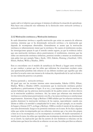 233
Capítulo 6, Los Recursos Afectivos del Educando
según cuál es el objetivo que persigue el alumno al enfrentar la situación de aprendizaje.
Para hacer esta aclaración nos valdremos de la distinción entre motivación extrínseca y
motivación intrínseca.
2.3.2 Motivación extrínseca y Motivación intrínseca
Se suele denominar intrínseca a aquella motivación que existe en ausencia de refuerzos
externos, mientras que se ha denominado motivación extrínseca a la motivación que
depende de recompensas observables. Generalmente se asume que la motivación
intrínseca es inherentemente mejor que la extrínseca. En cuanto al rendimiento escolar,
las investigaciones apoyan lo que el sentido común sugiere, ya que la evidencia indica
que una motivación intrínseca afecta positivamente el rendimiento, mientras que los
niños con motivación extrínseca (refuerzos, premios) tienden a mostrar un rendimiento
más pobre (ver por ejemplo Valas y Sovik, 1993; Eskeles, Fleming y Gottfried, 1994;
Elliott, Hufton, Willis y Illushin, 2005).
Esto es concordante con el modelo de autoeﬁcacia de Dweck y Legget antes revisado,
ya que conduce a pensar que los niños que enfrentan las situaciones escolares como
una oportunidad pondrían más esfuerzo en sus deberes escolares que aquellos que sólo
perciben la escuela como una instancia de evaluación, dependiendo de la cual recibirán o
no una valoración positiva o un premio.
Prácticas parentales y motivación intrínseca.
Al igual que con los recursos internos antes mencionados, Eskeles (1994), Elliott,
Hufton, Willis y Illushin (2005), encontraron que la motivación intrínseca predice
signiﬁcativa y positivamente el logro. A su vez, y tan importante como lo anterior, los
autores hallaron que las prácticas motivacionales de los padres tienen un efecto directo
en la motivación académica intrínseca. Así, las tareas que refuerzan esta motivación
intrínseca se correlacionan positivamente con ella, y las tareas extrínsecas se correlacionan
negativamente. Asimismo, Gage y Berliner (1988) señalan que los refuerzos extrínsecos
pueden disminuir la motivación intrínseca de los sujetos, especialmente cuando esta
última se debía a la novedad o complejidad de la tarea. Así por ejemplo, en un estudio
de Lepper y Greene (1975, en Gage y Berliner, 1988) se midió el interés de los niños por
una tarea determinada. Luego se les permitió continuar con la tarea. Se les dijo a algunos
niños que serían recompensados por sus esfuerzos, mientras que a los otros dos grupos
o bien no se les recompensó, o se les recompensó sin avisarles. Al medir nuevamente el
interés por la tarea, los niños que esperaban una recompensa mostraron una disminución
en su interés. La explicación que dan los autores de este fenómeno se relaciona con las
atribuciones que hacen los niños de su esfuerzo: en un caso, los niños perciben su esfuerzo
 