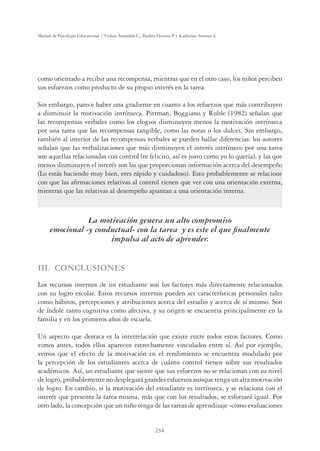 234
Manual de Psicología Educacional / Violeta Arancibia C., Paulina Herrera P. y Katherine Strasser S.
como orientado a recibir una recompensa, mientras que en el otro caso, los niños perciben
sus esfuerzos como producto de su propio interés en la tarea.
Sin embargo, parece haber una gradiente en cuanto a los refuerzos que más contribuyen
a disminuir la motivación intrínseca. Pittman, Boggiano y Ruble (1982) señalan que
las recompensas verbales como los elogios disminuyen menos la motivación intrínseca
por una tarea que las recompensas tangible, como las notas o los dulces. Sin embargo,
también al interior de las recompensas verbales se pueden hallar diferencias: los autores
señalan que las verbalizaciones que más disminuyen el interés intrínseco por una tarea
son aquellas relacionadas con control (te felicito, así es justo como yo lo quería), y las que
menos disminuyen el interés son las que proporcionan información acerca del desempeño
(Lo estás haciendo muy bien, eres rápido y cuidadoso). Esto probablemente se relacione
con que las aﬁrmaciones relativas al control tienen que ver con una orientación externa,
mientras que las relativas al desempeño apuntan a una orientación interna.
La motivación genera un alto compromiso
emocional -y conductual- con la tarea y es este el que ﬁnalmente
impulsa al acto de aprender.
III. CONCLUSIONES
Los recursos internos de un estudiante son los factores más directamente relacionados
con su logro escolar. Estos recursos internos pueden ser características personales tales
como hábitos, percepciones y atribuciones acerca del estudio y acerca de sí mismo. Son
de índole tanto cognitiva como afectiva, y su origen se encuentra principalmente en la
familia y en los primeros años de escuela.
Un aspecto que destaca es la interrelación que existe entre todos estos factores. Como
vimos antes, todos ellos aparecen estrechamente vinculados entre sí. Así por ejemplo,
vemos que el efecto de la motivación en el rendimiento se encuentra modulado por
la percepción de los estudiantes acerca de cuánto control tienen sobre sus resultados
académicos. Así, un estudiante que siente que sus esfuerzos no se relacionan con su nivel
de logro, probablemente no desplegará grandes esfuerzos aunque tenga un alta motivación
de logro. En cambio, si la motivación del estudiante es intrínseca, y se relaciona con el
interés que presenta la tarea misma, más que con los resultados, se esforzará igual. Por
otro lado, la concepción que un niño tenga de las tareas de aprendizaje -como evaluaciones
 