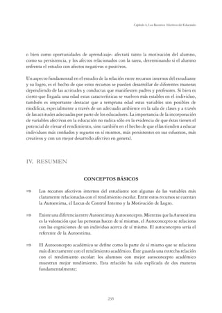 235
Capítulo 6, Los Recursos Afectivos del Educando
o bien como oportunidades de aprendizaje- afectará tanto la motivación del alumno,
como su persistencia, y los afectos relacionados con la tarea, determinando si el alumno
enfrenta el estudio con afectos negativos o positivos.
Un aspecto fundamental en el estudio de la relación entre recursos internos del estudiante
y su logro, es el hecho de que estos recursos se pueden desarrollar de diferentes maneras
dependiendo de las actitudes y conductas que maniﬁesten padres y profesores. Si bien es
cierto que llegada una edad estas características se vuelven más estables en el individuo,
también es importante destacar que a temprana edad estas variables son posibles de
modiﬁcar, especialmente a través de un adecuado ambiente en la sala de clases y a través
de las actitudes adecuadas por parte de los educadores. La importancia de la incorporación
de variables afectivas en la educación no radica sólo en la evidencia de que éstas tienen el
potencial de elevar el rendimiento, sino también en el hecho de que ellas tienden a educar
individuos más conﬁados y seguros en sí mismos, más persistentes en sus esfuerzos, más
creativos y con un mejor desarrollo afectivo en general.
IV. RESUMEN
CONCEPTOS BÁSICOS
 Los recursos afectivos internos del estudiante son algunas de las variables más
claramente relacionadas con el rendimiento escolar. Entre estos recursos se cuentan
la Autoestima, el Locus de Control Interno y la Motivación de Logro.
 ExisteunadiferenciaentreAutoestimayAutoconcepto.MientrasquelaAutoestima
es la valoración que las personas hacen de sí mismas, el Autoconcepto se relaciona
con las cogniciones de un individuo acerca de sí mismo. El autoconcepto sería el
referente de la Autoestima.
 El Autoconcepto académico se deﬁne como la parte de sí mismo que se relaciona
más directamente con el rendimiento académico. Éste guarda una estrecha relación
con el rendimiento escolar: los alumnos con mejor autoconcepto académico
muestran mejor rendimiento. Esta relación ha sido explicada de dos maneras
fundamentalmente:
 
