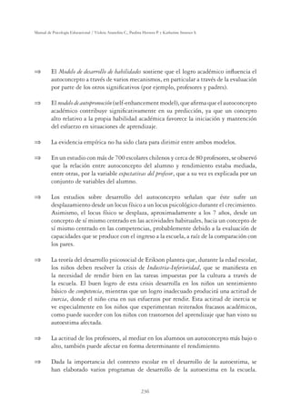 236
Manual de Psicología Educacional / Violeta Arancibia C., Paulina Herrera P. y Katherine Strasser S.
 El Modelo de desarrollo de habilidades sostiene que el logro académico inﬂuencia el
autoconcepto a través de varios mecanismos, en particular a través de la evaluación
por parte de los otros signiﬁcativos (por ejemplo, profesores y padres).
 El modelo de autopromoción (self-enhancement model), que aﬁrma que el autoconcepto
académico contribuye signiﬁcativamente en su predicción, ya que un concepto
alto relativo a la propia habilidad académica favorece la iniciación y mantención
del esfuerzo en situaciones de aprendizaje.
 La evidencia empírica no ha sido clara para dirimir entre ambos modelos.
 En un estudio con más de 700 escolares chilenos y cerca de 80 profesores, se observó
que la relación entre autoconcepto del alumno y rendimiento estaba mediada,
entre otras, por la variable expectativas del profesor, que a su vez es explicada por un
conjunto de variables del alumno.
 Los estudios sobre desarrollo del autoconcepto señalan que éste sufre un
desplazamiento desde un locus físico a un locus psicológico durante el crecimiento.
Asimismo, el locus físico se desplaza, aproximadamente a los 7 años, desde un
concepto de sí mismo centrado en las actividades habituales, hacia un concepto de
sí mismo centrado en las competencias, probablemente debido a la evaluación de
capacidades que se produce con el ingreso a la escuela, a raíz de la comparación con
los pares.
 La teoría del desarrollo psicosocial de Erikson plantea que, durante la edad escolar,
los niños deben resolver la crisis de Industria-Inferioridad, que se maniﬁesta en
la necesidad de rendir bien en las tareas impuestas por la cultura a través de
la escuela. El buen logro de esta crisis desarrolla en los niños un sentimiento
básico de competencia, mientras que un logro inadecuado producirá una actitud de
inercia, donde el niño cesa en sus esfuerzos por rendir. Esta actitud de inercia se
ve especialmente en los niños que experimentan reiterados fracasos académicos,
como puede suceder con los niños con trastornos del aprendizaje que han visto su
autoestima afectada.
 La actitud de los profesores, al mediar en los alumnos un autoconcepto más bajo o
alto, también puede afectar en forma determinante el rendimiento.
 Dada la importancia del contexto escolar en el desarrollo de la autoestima, se
han elaborado varios programas de desarrollo de la autoestima en la escuela.
 