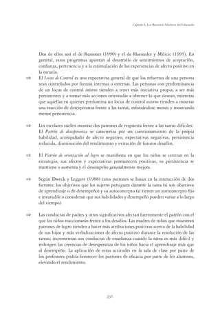 237
Capítulo 6, Los Recursos Afectivos del Educando
Dos de ellos son el de Reasoner (1990) y el de Haeussler y Milicic (1995). En
general, estos programas apuntan al desarrollo de sentimientos de aceptación,
conﬁanza, pertenencia y a la estimulación de las experiencias de afecto positivo en
la escuela.
 El Locus de Control es una expectativa general de que los refuerzos de una persona
sean controlados por fuerzas internas o externas. Las personas con predominancia
de un locus de control interno tienden a tener más iniciativa propia, a ser más
persistentes y a tomar más acciones orientadas a obtener lo que desean, mientras
que aquellas en quienes predomina un locus de control externo tienden a mostrar
una reacción de desesperanza frente a las tareas, esforzándose menos y mostrando
menor persistencia.
 Los escolares suelen mostrar dos patrones de respuesta frente a las tareas difíciles:
El Patrón de desesperanza se caracteriza por un cuestionamiento de la propia
habilidad, acompañado de afecto negativo, expectativas negativas, persistencia
reducida, disminución del rendimiento y evitación de futuros desafíos.
 El Patrón de orientación al logro se maniﬁesta en que los niños se centran en la
estrategia, sus afectos y expectativas permanecen positivas, su persistencia se
mantiene o aumenta y el desempeño generalmente mejora.
 Según Dweck y Leggett (1988) estos patrones se basan en la interacción de dos
factores: los objetivos que los sujetos persiguen durante la tarea (si son objetivos
de aprendizaje o de desempeño) y su autoconcepto (si tienen un autoconcepto ﬁjo
e invariable o consideran que sus habilidades y desempeño pueden variar a lo largo
del tiempo).
 Las conductas de padres y otros signiﬁcativos afectan fuertemente el patrón con el
que los niños reaccionarán frente a los desafíos. Las madres de niños que muestran
patrones de logro tienden a hacer más atribuciones positivas acerca de la habilidad
de sus hijos y más verbalizaciones de afecto positivo durante la resolución de las
tareas; incrementan sus conductas de enseñanza cuando la tarea es más difícil y
redirigen las creencias de desesperanza de los niños hacia el aprendizaje más que
al desempeño. La aplicación de estas actitudes en la sala de clase por parte de
los profesores podría favorecer los patrones de eﬁcacia por parte de los alumnos,
elevando el rendimiento.
 