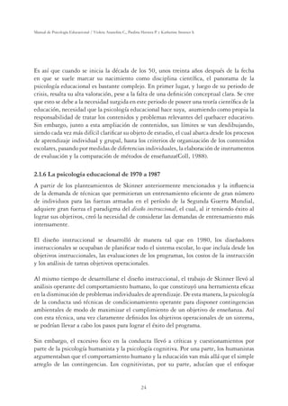 24
Manual de Psicología Educacional / Violeta Arancibia C., Paulina Herrera P. y Katherine Strasser S.
Es así que cuando se inicia la década de los 50, unos treinta años después de la fecha
en que se suele marcar su nacimiento como disciplina cientíﬁca, el panorama de la
psicología educacional es bastante complejo. En primer lugar, y luego de su periodo de
crisis, resalta su alta valoración, pese a la falta de una deﬁnición conceptual clara. Se cree
que esto se debe a la necesidad surgida en este periodo de poseer una teoría cientíﬁca de la
educación, necesidad que la psicología educacional hace suya, asumiendo como propia la
responsabilidad de tratar los contenidos y problemas relevantes del quehacer educativo.
Sin embargo, junto a esta ampliación de contenidos, sus límites se van desdibujando,
siendo cada vez más difícil clariﬁcar su objeto de estudio, el cual abarca desde los procesos
de aprendizaje individual y grupal, hasta los criterios de organización de los contenidos
escolares, pasando por medidas de diferencias individuales, la elaboración de instrumentos
de evaluación y la comparación de métodos de enseñanza(Coll, 1988).
2.1.6 La psicología educacional de 1970 a 1987
A partir de los planteamientos de Skinner anteriormente mencionados y la inﬂuencia
de la demanda de técnicas que permitieran un entrenamiento eﬁciente de gran número
de individuos para las fuerzas armadas en el período de la Segunda Guerra Mundial,
adquiere gran fuerza el paradigma del diseño instruccional, el cual, al ir teniendo éxito al
lograr sus objetivos, creó la necesidad de considerar las demandas de entrenamiento más
intensamente.
El diseño instruccional se desarrolló de manera tal que en 1980, los diseñadores
instruccionales se ocupaban de planiﬁcar todo el sistema escolar, lo que incluía desde los
objetivos instruccionales, las evaluaciones de los programas, los costos de la instrucción
y los análisis de tareas objetivos operacionales.
Al mismo tiempo de desarrollarse el diseño instruccional, el trabajo de Skinner llevó al
análisis operante del comportamiento humano, lo que constituyó una herramienta eﬁcaz
en la disminución de problemas individuales de aprendizaje. De esta manera, la psicología
de la conducta usó técnicas de condicionamiento operante para disponer contingencias
ambientales de modo de maximizar el cumplimiento de un objetivo de enseñanza. Así
con esta técnica, una vez claramente deﬁnidos los objetivos operacionales de un sistema,
se podrían llevar a cabo los pasos para lograr el éxito del programa.
Sin embargo, el excesivo foco en la conducta llevó a críticas y cuestionamientos por
parte de la psicología humanista y la psicología cognitiva. Por una parte, los humanistas
argumentaban que el comportamiento humano y la educación van más allá que el simple
arreglo de las contingencias. Los cognitivistas, por su parte, aducían que el enfoque
 