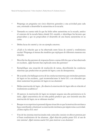 240
Manual de Psicología Educacional / Violeta Arancibia C., Paulina Herrera P. y Katherine Strasser S.
U Proponga un programa con cinco objetivos generales y una actividad para cada
uno, orientado a desarrollar la autoestima en la escuela.
U Tomando en cuenta todo lo que ha leído sobre autoestima en la escuela, analice
el contexto de la escuela básica donde Ud. estudió, e identiﬁque los factores que
propiciaban y que no propiciaban el desarrollo de una buena autoestima en su
curso.
U Deﬁna locus de control y cite un ejemplo concreto.
U ¿Cuál es la relación que se ha observado entre locus de control y rendimiento
escolar? Proponga al menos dos modelos que expliquen de diferentes maneras esta
relación.
U Describa los dos patrones de respuesta frente a tareas difíciles que se han observado
en escolares. ¿Qué factores han explicado estos dos patrones?
U Ejempliﬁque una situación de resolución de tareas, describiendo las conductas
maternas que producirían un patrón de logro y uno de desesperanza.
U De acuerdo a los hallazgos acerca de las conductas maternas que estimulan patrones
de logro en los escolares, ¿qué recomendaciones le haría Ud. a un educador que
desee aumentar los patrones de logro en sus alumnos?
U Deﬁna motivación de logro. ¿Se observa la motivación de logro sólo en relación al
rendimiento académico?
U Al parecer, la motivación de logro no siempre asegura una alta persistencia en la
tarea. ¿Qué característica de un niño podría producir que, aun teniendo una alta
motivación de logro, no se esforzara mucho?
U Busque en su experiencia personal alguna situación en que la motivación extrínseca
haya contribuido a disminuir su motivación intrínseca por algún tema o actividad.
¿Cómo explica Ud. esto?
U Uno de los sistemas motivacionales más conocidos consiste en ofrecer premios por
el buen rendimiento de los alumnos. ¿Qué objeción podría poner Ud. al uso de
este sistema? ¿Qué sistema usaría Ud. para motivar a sus alumnos?
 