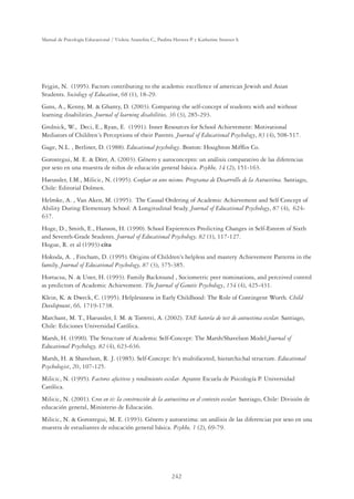 242
Manual de Psicología Educacional / Violeta Arancibia C., Paulina Herrera P. y Katherine Strasser S.
Fejgin, N. (1995). Factors contributing to the academic excellence of american Jewish and Asian
Students. Sociology of Education, 68 (1), 18-29.
Gans, A., Kenny, M.  Ghanty, D. (2003). Comparing the self-concept of students with and without
learning disabilities. Journal of learning disabilities, 36 (3), 285-293.
Grolnick, W., Deci, E., Ryan, E. (1991). Inner Resources for School Achievement: Motivational
Mediators of Children´s Perceptions of their Parents. Journal of Educational Psychology, 83 (4), 508-517.
Gage, N.L. , Berliner, D. (1988). Educational psychology. Boston: Houghton Mifﬂin Co.
Gorostegui, M. E.  Dörr, A. (2003). Género y autoconcepto: un análisis comparativo de las diferencias
por sexo en una muestra de niños de educación general básica. Psykhe, 14 (2), 151-163.
Haeussler, I.M., Milicic, N. (1995). Conﬁar en uno mismo. Programa de Desarrollo de la Autoestima. Santiago,
Chile: Editorial Dolmen.
Helmke, A. , Van Aken, M. (1995). The Causal Ordering of Academic Achievement and Self Concept of
Ability During Elementary School: A Longitudinal Study. Journal of Educational Psychology, 87 (4), 624-
637.
Hoge, D., Smith, E., Hanson, H. (1990). School Expierences Predicting Changes in Self-Esteem of Sixth
and Seventh-Grade Students. Journal of Educational Psychology, 82 (1), 117-127.
Hogue, R. et al (1993) cita
Hokoda, A. , Fincham, D. (1995). Origins of Children's helpless and mastery Achievement Patterns in the
family. Journal of Educational Psychology, 87 (3), 375-385.
Hortacsu, N.  Uner, H. (1993). Family Backround , Sociometric peer nominations, and perceived control
as predictors of Academic Achievement. The Journal of Genetic Psychology, 154 (4), 425-431.
Klein, K.  Dweck, C. (1995). Helplessness in Early Childhood: The Role of Contingent Worth. Child
Development, 66, 1719-1738.
Marchant, M. T., Haeussler, I. M.  Torretti, A. (2002). TAE batería de test de autoestima escolar. Santiago,
Chile: Ediciones Universidad Católica.
Marsh, H. (1990). The Structure of Academic Self-Concept: The Marsh/Shavelson Model.Journal of
Educational Psychology, 82 (4), 623-636.
Marsh, H.  Shavelson, R. J. (1985). Self-Concept: It's multifaceted, hierarchichal structure. Educational
Psychologist, 20, 107-125.
Milicic, N. (1995). Factores afectivos y rendimiento escolar. Apunte Escuela de Psicología P. Universidad
Católica.
Milicic, N. (2001). Creo en ti: la construcción de la autoestima en el contexto escolar. Santiago, Chile: División de
educación general, Ministerio de Educación.
Milicic, N.  Gorostegui, M. E. (1993). Género y autoestima: un análisis de las diferencias por sexo en una
muestra de estudiantes de educación general básica. Psykhe, 1 (2), 69-79.
 