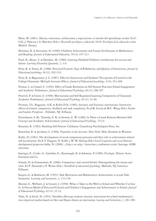 243
Capítulo 6, Los Recursos Afectivos del Educando
Miras, M. (2001). Afectos, emociones, atribuciones y expectativas: el sentido del aprendizaje escolar. En C.
Coll, J. Palacios y A. Marchesi (Eds.). Desarrollo psicológico y educación, Vol II. Psicología de la educación escolar.
Madrid: Alianza.
Newman, R.  Stevenson, H. (1990). Childrens Achievement and Causal Attributions in Mathematics
and Reading. Journal of Experimental Education, 58 (3), 197-213
Pearl, R., Bryan, T.  Donahue, M. (1980). Learning Disabled Children's attributions for success and
failure. Learning Disanility Quarterly, 3, 3-9.
Perry, R.  Tunna, K. (1988). Perceived Control, Type A/B Behavior, and Quality of Instruction. Journal of
Educational psychology, 80 (1), 102-110.
Perry, R.  Magnusson, J. L. (1987). Effective Instruction and Students' Perceptions of Control in the
College Classroom: Multiple-Lectures Effects. Journal of Educational psychology, 9 (4), 453-460.
Pierson, L.  Connel, C. (1992). Effect of Grade Retention on Self-System Processes School Engagement
and Academic Perfomance. Journal of Educational Psychology, 84 (3), 300-307.
Pintrich, P.  Groot, E. (1990). Motivational and Self-Regulated Learning Components of Classroom
Academic Performance. Journal of Educational Psychology, 82 (1), 33-40.
Pittman, T.S., Boggiano, A.K.  Ruble D.N. (1982). Intrinsic and Extrinsic motivations: Interactive
effects of reward, competence, feedback and task complexity. En J.M. Levien  M.C. Wang (Eds.) Teacher
and Students Perceptions . Hillsdale, NJ: Erlbaum.
Pottenbaum, S. M., Timothy, Z. K.  Stewart, E. W. (1986). Is There a Causal Relation Between Self-
Concept and Academic Achievement? Journal of Educational Psychology, 79 (3).
Reasoner, R. (1982). Building Self-Esteem. California: Consulting Psychologists Press, Inc.
Rosenthal, R.  Jacobson, L. (1968). Pigmalion in the classroom. New York: Holt, Reinhart  Winston.
Ruble, D. (1983). The development of social comparison processes and their role in achievement related
self socialization. En E.T. Higgins, D. Ruble y W. W. Hartup (Eds.) Social Cognition and social behavior:
developmental perspectives.Safﬁe, N. (2000). ¿Valgo o no valgo? Autoestima y rendimiento escolar. Santiago: LOM
ediciones.
Santiago, Z., Crider, A., Goethals, G., Kavanaugh, R.  Solomon, P. (1989). Psicología. Illinois: Scott,
Foresman and Co.
Schunk, D.  Zimmerman, B. (2006). Competence and control beliefs: Distinguishing the means and
ends. En P. Alexander y P. Winne (Eds.). Handbook of educational psychology. Mahwah, NJ: Lawrence
Erlbaum.
Seegers, G.  Boekaerts, M. (1993). Task Motivation and Mathematics Achievement in actual Task
Situations. Learning and instruction, 3, 133-150.
Skinner, E., Welborn, J.  Connel, J. (1990). What it Takes to Do Well in School and Whether I´ve Got
It: A Process Model of Perceived Control and Children´s Engagement and Achievement in School. Journal
of Educational Psychology, 82 (1), 22-32.
Valas, H.  Sovik, N. (1993). Variables affecting students intrinsic motivation for school mathematics:
two empirical studies based on Deci and Ryans theory on motivation. Learnig and Instruction, 3, 281-298.
 