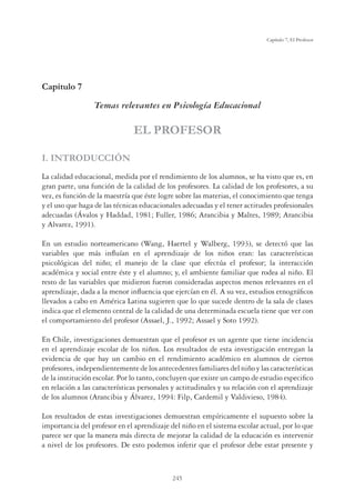 245
Capítulo 7, El Profesor
Capítulo 7
Temas relevantes en Psicología Educacional
EL PROFESOR
I. INTRODUCCIÓN
La calidad educacional, medida por el rendimiento de los alumnos, se ha visto que es, en
gran parte, una función de la calidad de los profesores. La calidad de los profesores, a su
vez, es función de la maestría que éste logre sobre las materias, el conocimiento que tenga
y el uso que haga de las técnicas educacionales adecuadas y el tener actitudes profesionales
adecuadas (Ávalos y Haddad, 1981; Fuller, 1986; Arancibia y Maltes, 1989; Arancibia
y Alvarez, 1991).
En un estudio norteamericano (Wang, Haertel y Walberg, 1993), se detectó que las
variables que más inﬂuían en el aprendizaje de los niños eran: las características
psicológicas del niño; el manejo de la clase que efectúa el profesor; la interacción
académica y social entre éste y el alumno; y, el ambiente familiar que rodea al niño. El
resto de las variables que midieron fueron consideradas aspectos menos relevantes en el
aprendizaje, dada a la menor inﬂuencia que ejercían en él. A su vez, estudios etnográﬁcos
llevados a cabo en América Latina sugieren que lo que sucede dentro de la sala de clases
indica que el elemento central de la calidad de una determinada escuela tiene que ver con
el comportamiento del profesor (Assael, J., 1992; Assael y Soto 1992).
En Chile, investigaciones demuestran que el profesor es un agente que tiene incidencia
en el aprendizaje escolar de los niños. Los resultados de esta investigación entregan la
evidencia de que hay un cambio en el rendimiento académico en alumnos de ciertos
profesores, independientemente de los antecedentes familiares del niño y las características
de la institución escolar. Por lo tanto, concluyen que existe un campo de estudio especiﬁco
en relación a las características personales y actitudinales y su relación con el aprendizaje
de los alumnos (Arancibia y Álvarez, 1994: Filp, Cardemil y Valdivieso, 1984).
Los resultados de estas investigaciones demuestran empíricamente el supuesto sobre la
importancia del profesor en el aprendizaje del niño en el sistema escolar actual, por lo que
parece ser que la manera más directa de mejorar la calidad de la educación es intervenir
a nivel de los profesores. De esto podemos inferir que el profesor debe estar presente y
 
