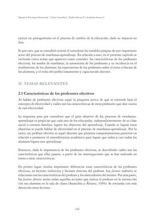 246
Manual de Psicología Educacional / Violeta Arancibia C., Paulina Herrera P. y Katherine Strasser S.
ejercer un protagonismo en el proceso de cambio de la educación, dado su impacto en
ésta.
Es por esto, que se consideró central el considerar las variables propias de este importante
actor del proceso de enseñanza-aprendizaje. En relación a esto, en el presente capítulo se
incluirán cinco temas que aparecen como centrales: las características de los profesores
efectivos; los modos de enseñanza; la autoestima de los profesores y su incidencia en el
rendimiento de los alumnos; las expectativas de los profesores sobre el éxito o fracaso de
los alumnos; y el tema del perfeccionamiento y capacitación docente.
II. TEMAS RELEVANTES
2.1 Características de los profesores efectivos
Al hablar de profesores efectivos surge la pregunta acerca de qué se entiende bajo el
concepto de efectividad y cuáles son las características de estos profesores que dan cuenta
de esta efectividad.
La respuesta pasa por considerar que el gran objetivo de los procesos de enseñanza-
aprendizaje es propiciar que cada uno de los educandos, independientemente de su clase
social o entorno familiar, logren los objetivos del aprendizaje. Cuando se logran estos
objetivos se puede hablar de efectividad en el proceso de enseñanza-aprendizaje. Por lo
tanto, un profesor efectivo es aquel docente que presenta comportamientos positivos en
relación a promover el entendimiento académico para lograr que todos o casi todos los
alumnos logren este aprendizaje.
Entonces, dada la importancia de los profesores efectivos, se describirán cuáles son las
características que ellos poseen, a partir de las investigaciones que se han realizado en
torno a estas características.
En primer lugar, resulta importante diferenciar estas características de los profesores
efectivos, en factores indirectos y factores directos del profesor. Los factores indirectos se
relacionan con las características del profesor y los antecedentes del mismo. Por otra parte,
los factores directos serían todas aquellas acciones que realiza el profesor en la interacción
con sus alumnos en la sala de clases (Arancibia y Álvarez, 1994). Se revisarán con más
detención estos factores.
 