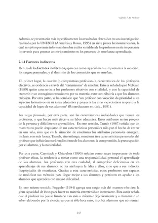 247
Capítulo 7, El Profesor
Además, se presentarán más especíﬁcamente los resultados obtenidos en una investigación
realizada por la UNESCO (Arancibia y Rosas, 1995) en siete países latinoamericanos, la
cualarrojóimportanteinformaciónsobrecuálesvariablesdelosprofesoresseríaimportante
intervenir para generar un mejoramiento en los procesos de enseñanza-aprendizaje.
2.1.1 Factores indirectos
Dentro de los factores indirectos, aparecen como especialmente importantes la vocación;
los rasgos personales; y el dominio de los contenidos que se enseñan.
En primer lugar, la vocación (o compromiso profesional), característica de los profesores
efectivos, se evidencia a través del “entusiasmo” de enseñar. Esto es señalado por McKean
(1989) quien caracteriza a los profesores efectivos con vitalidad, y con la capacidad de
transmitir un contagioso entusiasmo por su materia; esto contribuiría a que los alumnos
trabajen. Por otra parte, se ha señalado que un profesor con vocación da prioridad a los
aspectos formativos en su tarea educativa y proyecta las altas expectativas respecto a la
capacidad de logro de sus alumnos (Rittershaussen et. cols., 1991).
Los rasgos personales, por otra parte, son las características individuales que tienen los
profesores, y que hacen más efectiva su labor educativa. Estos atributos serian propios
de la persona y difícilmente aprendibles. En este sentido, Tausch (1987) señala que un
maestro no puede despojarse de sus características personales sólo por el hecho de entrar
en una sala, sino que en la situación de enseñanza los atributos personales emergen,
incluso, con más fuerza. Tausch, sin embargo, menciona tres características personales del
profesor que inﬂuirían en el rendimiento de los alumnos: la comprensión, la preocupación
por el alumno, y la naturalidad.
Por otra parte, Czerniack y Chiarelott (1990) señalan como rasgo importante de todo
profesor eﬁcaz, la tendencia a tomar como una responsabilidad personal el aprendizaje
de sus alumnos. Los profesores con esta cualidad, al comprobar deﬁciencias en los
aprendizajes de sus alumnos no les atribuyen la falta a ellos, sino que a sus métodos
inapropiados de enseñanza. Gracias a esta característica, estos profesores son capaces
de modiﬁcar sus métodos para llegar mejor a sus alumnos y persisten en ayudar a los
alumnos que aprenden con mayor diﬁcultad.
En este mismo sentido, Poggeler (1984) agrega una rasgo más del maestro efectivo: la
gran capacidad de éstos para hacer su materia entretenida e interesante. Esta autor señala
que el profesor no puede limitarse tan sólo a informar objetivamente y a transmitir un
saber elaborado por la ciencia ya que si sólo hace esto, muchos alumnos que no sienten
 