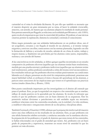 248
Manual de Psicología Educacional / Violeta Arancibia C., Paulina Herrera P. y Katherine Strasser S.
curiosidad en el tema lo olvidarán fácilmente. Es por ello que también es necesario que
el maestro despierte un gran entusiasmo por su tema, al hacer lo señalado vivenciable,
atractivo, con sentido, de manera que sus alumnos adopten lo enseñado de modo personal.
EstaposturasostenidaporPoggeler,serelacionaconloseñaladoporOlivareset.cols.(1993),
quien recalca la importancia que tiene la creatividad del profesor. El profesor, al usar tácticas
creativas permite la exploración, fomenta la curiosidad y estimula el conocimiento.
Otros rasgos personales que son señalados habitualmente en un profesor eﬁcaz, son el
ser acogedores, cercanos y con llegada al mundo de sus alumnos, y al mismo tiempo
exigentes y estrictos con ellos; consecuentes con las normas planteadas, logrando con ello
la formación de hábitos y actitudes de estudio, además de un clima de orden, trabajo y
respeto mutuo; y, ﬁnalmente son percibidos por los alumnos como justos, responsables,
realistas y con sentido del humor.
A las características recién señaladas, se deben agregar aquellas encontradas en un estudio
comparativo de profesores efectivos (aquellos que sus alumnos tenían buen rendimiento,
medido por una prueba externa) y profesores inefectivos (aquellos que sus alumnos tenían
mal rendimiento), ambos profesores atendiendo a niños del mismo nivel socioeconómico.
Los resultados indican que los profesores efectivos evalúan positivamente sus condiciones
laborales en el colegio, presentan un alto nivel de compromiso profesional, presentan una
mayor habilidad verbal, se atribuyen el éxito o fracaso del aprendizaje de los alumnos, y
parecen estar conscientes de las implicaciones que tienen en el aprendizajes sus practicas
instruccionales (Arancibia y Álvarez, 1994).
Otro punto considerado importante por los investigadores es el dominio del contenido que
posea el profesor. Esto, ya que la seguridad con respecto a los contenidos que se enseñan,
inﬂuye de modo positivo en lo aprendido por los alumnos. Se recalca lo relevante que
resulta el que los profesores cuenten con un buen dominio de su asignatura. Éste les
permitiría realizar divisiones o parcelaciones en sub unidades según sea necesario;
establecer relaciones entre los contenidos estudiados, con la realidad y la vida cotidiana;
y establecer relaciones e integraciones dentro de su disciplina y disciplinas aﬁnes.
TambiénCzerniackyChiarelott(1990),aﬁrmanquelapreparaciónintelectualdelmaestro
ejerce una clara inﬂuencia en los resultados de sus alumnos. Esto, ya que profesores con
una sólida formación exhiben actitudes y conductas asociadas con la enseñanza efectiva.
La preparación de los profesores y el grado de dominio que estos tienen de los contenidos,
se hallan relacionados con el grado de ansiedad que tienen. Así, profesores con un buen
grado de preparación y experiencia, muestran un escaso nivel de ansiedad lo que les
permite ser más eﬁcientes.
 