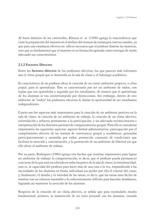 249
Capítulo 7, El Profesor
Al buen dominio de los contenidos, Klesius et. al. (1990) agrega la trascendencia que
tiene la preparación del maestro en el ámbito del manejo de estrategias instruccionales, ya
que para una enseñanza efectiva no sólo es necesario que el profesor domine las materias,
sino que es fundamental que el maestro en su formación aprenda como entregar de modo
adecuado sus conocimientos.
2.1.2 Factores Directos
Entre los factores directos de los profesores efectivos, los que parecen más relevantes
son el clima grupal que se desarrolla en la sala de clases y el liderazgo académico.
Es característica de un profesor eﬁcaz la creación de un cierto ambiente propicio, o clima
grupal, para el aprendizaje. Éste se caracterizaría por ser un ambiente de orden, con
reglas que son aprendidas y seguidas por los estudiantes, de manera que el aprendizaje
de los alumnos se vea ininterrumpido por distracciones. Sin embargo, dentro de este
ambiente de orden los profesores efectivos le darían la oportunidad de ser estudiantes
independientes.
Cuatro son los aspectos más importantes para la creación de un ambiente positivo en la
sala de clases: la creación de un ambiente de trabajo, la creación de un clima afectivo,
estimulación y refuerzo permanente a la participación, y un adecuado reconocimiento e
interpretación de los distintos patrones de comportamiento grupal. Para ello se consideran
importantes los siguientes aspectos: aspecto formal administrativo; preocupación por el
cumplimiento efectivo de las normas de convivencia grupal y académicas, generadas
participativamente y asumidas por todos; promoción constante de condiciones que
faciliten la atención y concentración; y la generación de un ambiente de libertad sin que
ello altere el ambiente de trabajo.
Por su parte, Rodriguez (1989) agrega tres hechos que resultan importantes para lograr
un ambiente de trabajo: la compenetración, es decir, que el profesor pueda permanecer
conciente de lo que está sucediendo en todas las partes de la sala de clases; la simultaneidad,
esto es, la capacidad del profesor para hacer más de una cosa a la vez, respondiendo a las
necesidades de los alumnos en forma individual sin perder por ello el control del curso;
y, ﬁnalmente, el desafío y la variedad de las tareas, es decir, que las tareas sean fáciles de
resolver con un esfuerzo razonable y lo suﬁcientemente difíciles para hacerlas desaﬁantes,
logrando así mantener la atención de los alumnos.
Respecto de la creación de un clima afectivo, se señala que para estimularlo resulta
fundamental, primero, la mantención de un trato personal con los alumnos, estando
 