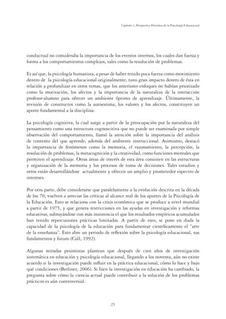 25
Capítulo 1, Perspertiva Histórica de la Psicología Educacional
conductual no consideraba la importancia de los eventos internos, los cuales dan fuerza y
forma a los comportamientos complejos, tales como la resolución de problemas.
Es así que, la psicología humanista, a pesar de haber tenido poca fuerza como movimiento
dentro de la psicología educacional originalmente, tuvo gran impacto dentro de ésta en
relación a profundizar en otros temas, que los anteriores enfoques no habían priorizado
como la motivación, los afectos y la importancia de la naturaleza de la interacción
profesor-alumno para ofrecer un ambiente óptimo de aprendizaje. Últimamente, la
revisión de constructos como la autoestima, los valores y los afectos, constituyen un
aporte fundamental a la disciplina.
La psicología cognitiva, la cual surge a partir de la preocupación por la naturaleza del
pensamiento como una estructura cognoscitiva que no puede ser examinada por simple
observación del comportamiento, llamó la atención sobre la importancia del análisis
de contexto del que aprende, además del ambiente instruccional. Asimismo, destacó
la importancia de fenómenos como la memoria, el razonamiento, la percepción, la
resolución de problemas, la metacognición y la creatividad, como funciones mentales que
permiten el aprendizaje. Otras áreas de interés de esta área consisten en las estructuras
y organización de la memoria y los procesos de toma de decisiones. Tales estudios y
otros están desarrollándose actualmente y ofrecen un amplio y prometedor espectro de
intereses.
Por otra parte, debe considerarse que paralelamente a la evolución descrita en la década
de los 70, vuelven a arreciar las críticas al alcance real de los aportes de la Psicología de
la Educación. Esto se relaciona con la crisis económica que se produce a nivel mundial
a partir de 1975, y que genera restricciones en las ayudas en investigación y reformas
educativas, subrayándose con más insistencia el que los resultados empíricos acumulados
han tenido repercusiones prácticas limitadas. A partir de esto, se pone en duda la
capacidad de la psicología de la educación para fundamentar cientíﬁcamente el “arte
de la enseñanza”. Esto abre un periodo de reﬂexión sobre la psicología educacional, sus
fundamentos y futuro (Coll, 1992).
Algunas miradas pesimistas plantean que después de cien años de investigación
sistemática en educación y psicología educacional, llegando a los noventa, aún no existe
acuerdo si la investigación puede inﬂuir en la práctica educacional, cómo lo hace y bajo
qué condiciones (Berliner, 2006). Si bien la investigación en educación ha cambiado, la
pregunta sobre cómo la ciencia actual puede contribuir a la solución de los problemas
prácticos es aún controversial.
 