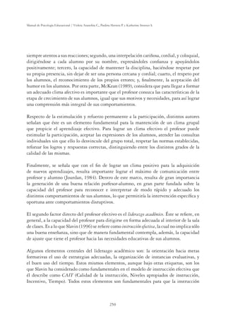 250
Manual de Psicología Educacional / Violeta Arancibia C., Paulina Herrera P. y Katherine Strasser S.
siempre atentos a sus reacciones; segundo, una interpelación cariñosa, cordial, y coloquial,
dirigiéndose a cada alumno por su nombre, expresándoles conﬁanza y apoyándolos
positivamente; tercero, la capacidad de mantener la disciplina, haciéndose respetar por
su propia presencia, sin dejar de ser una persona cercana y cordial; cuarto, el respeto por
los alumnos, el reconocimiento de los propios errores; y, ﬁnalmente, la aceptación del
humor en los alumnos. Por otra parte, McKean (1989), considera que para llegar a formar
un adecuado clima afectivo es importante que el profesor conozca las características de la
etapa de crecimiento de sus alumnos, igual que sus motivos y necesidades, para así lograr
una comprensión más integral de sus comportamientos.
Respecto de la estimulación y refuerzo permanente a la participación, distintos autores
señalan que éste es un elemento fundamental para la mantención de un clima grupal
que propicie el aprendizaje efectivo. Para lograr un clima efectivo el profesor puede
estimular la participación, aceptar las expresiones de los alumnos, atender las consultas
individuales sin que ello lo desvincule del grupo total, respetar las normas establecidas,
reforzar los logros y respuestas correctas, distinguiendo entre los distintos grados de la
calidad de las mismas.
Finalmente, se señala que con el ﬁn de lograr un clima positivo para la adquisición
de nuevos aprendizajes, resulta importante lograr el máximo de comunicación entre
profesor y alumno (Jourdan, 1984). Dentro de este marco, resulta de gran importancia
la generación de una buena relación porfesor-alumno, en gran parte fundada sobre la
capacidad del profesor para reconocer e interpretar de modo rápido y adecuado los
distintos comportamientos de sus alumnos, lo que permitiría la intervención especíﬁca y
oportuna ante comportamientos disruptivos.
El segundo factor directo del profesor efectivo es el liderazgo académico. Éste se reﬁere, en
general, a la capacidad del profesor para dirigirse en forma adecuada al interior de la sala
de clases. Es a lo que Slavin (1996) se reﬁere como instrucción efectiva, la cual no implica sólo
una buena enseñanza, sino que de manera fundamental contempla, además, la capacidad
de ajuste que tiene el profesor hacia las necesidades educativas de sus alumnos.
Algunos elementos centrales del liderazgo académico son: la orientación hacia metas
formativas el uso de estrategias adecuadas, la organización de instancias evaluativas, y
el buen uso del tiempo. Estos mismos elementos, aunque bajo otras etiquetas, son los
que Slavin ha considerado como fundamentales en el modelo de instrucción efectiva que
él describe como CAIT (Calidad de la instrucción, Niveles apropiados de instrucción,
Incentivo, Tiempo). Todos estos elementos son fundamentales para que la instrucción
 