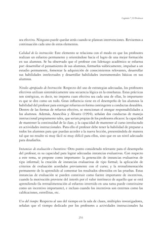 251
Capítulo 7, El Profesor
sea efectiva. Ninguno puede quedar atrás cuando se planean intervenciones. Revisemos a
continuación cada uno de estos elementos.
Calidad de la instrucción: Este elemento se relaciona con el modo en que los profesores
realizan un esfuerzo permanente y orientándose hacia el logro de una mejor formación
en sus alumnos. Se ha observado que el profesor con liderazgo académico se esfuerza
por: desarrollar el pensamiento de sus alumnos, formarlos valóricamente, impulsar a un
estudio permanente, fomentar la adquisición de conocimientos relevantes, desarrollar
sus habilidades intelectuales y desarrollar habilidades instrumentales básicas en sus
alumnos.
Niveles apropiados de Instrucción: Respecto del uso de estrategias adecuadas, los profesores
efectivos utilizan sistemáticamente una secuencia lógica en la enseñanza. Estas prácticas
son sinérgicas, es decir, no importa cuan efectiva sea cada una de ellas, lo importante
es que se den como un todo. Gran inﬂuencia tiene en el desempeño de los alumnos la
habilidad del profesor para entregar refuerzo en forma contingente a conductas deseables.
Dentro de las formas de refuerzo efectivo, se mencionan el otorgar responsabilidades a
los alumnos. Además, Arancibia y Álvarez (1994), señalan dos conductas de manejo
instruccional propiamente tales, que serian propias de los profesores eﬁcaces: la capacidad
de mantener la continuidad de la clase, y la capacidad de mantener al curso involucrado
en actividades instruccionales. Para ello el profesor debe tener la habilidad de preparar a
todos los alumnos para que puedan acceder a la nueva lección, presentándola de manera
tal que no resulte ni muy fácil ni muy difícil para ellos, sino que en un nivel adecuado
para desaﬁarlos.
Instancias de evaluación e Incentivos: Otro punto considerado relevante para el desempeño
del profesor, es su capacidad para lograr adecuadas instancias evaluativas. Con respecto
a este tema, se propone como importante: la generación de instancias evaluativas de
tipo informal; la creación de instancias evaluativas de tipo formal; la aplicación de
criterios de evaluación acordados previamente con el curso; y la retroalimentación
permanente de lo aprendido al comentar los resultados obtenidos en las pruebas. Estas
instancias de evaluación se pueden constituir como fuente importante de incentivos,
cuando la motivación proviene del interés por el valor intrínseco de aquello que se está
aprendiendo (la retroalimentación al esfuerzo invertido en una tarea puede constituirse
como un incentivo importante), e incluso cuando los incentivos son externos como las
caliﬁcaciones, estrellitas, etc.
Uso del tiempo: Respecto al uso del tiempo en la sala de clases, múltiples investigadores,
señalan que el tiempo dedicado por los profesores a actividades instruccionales ha
 