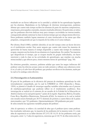 252
Manual de Psicología Educacional / Violeta Arancibia C., Paulina Herrera P. y Katherine Strasser S.
resultado ser un factor inﬂuyente en la cantidad y calidad de los aprendizajes logrados
por los alumnos. Basándonos en los hallazgos de distintas investigaciones, podemos
aﬁrmar que cuanto más tiempo reciben los alumnos de parte de maestros comprensivos,
respetuosos, preocupados y naturales, mejores resultados obtienen. En particular, se indica
que los profesores efectivos dedican muy poco tiempo a actividades no instruccionales,
consiguiendo además comenzar la clase en menos tiempo que sus colegas menos efectivos.
Estos profesores también logran mantener al curso involucrado en las tareas que ellos
proponen, consiguiendo así que la mayoría de los niños en el curso trabajen.
Por último, Fend (1986), también identiﬁca al uso del tiempo como un factor decisivo
en el rendimiento escolar. Este autor asegura que cuanto más tratan los maestros de
aprovechar de buena manera el tiempo disponible y cuanto más tiempo de enseñanza
ocupan, mayores son los éxitos de sus alumnos en el aprendizaje. En cambio los maestros
que desperdician el tiempo, que se ocupan mucho de grupos individuales, sin hacer
intervenir a toda la clase en las actividades de aprendizajes, que enseñan con mucha
minuciosidad y que ofrecen poco, tienen menores éxitos de aprendizaje (pag. 50).
En términos generales, entonces, podemos señalar que tanto los rasgos indirectos del
profesor como los directos actuan como un todo unitario y reﬂejan una coherencia entre
el ser, el saber y el saber hacer del profesor, que produce un efecto en los alumnos, razón por
la cual se lo cataloga como efectivo.
2.1.3 Investigación en Latinoamérica
El peso de los profesores en la eﬁciencia del proceso de enseñanza aprendizaje ha sido
reiteradamente comprobado, por lo cual la UNESCO en 1994 (Arancibia y Rosas,
1994), se planteó el desafío de investigar aquellas variables relacionadas con el proceso
de enseñanza-aprendizaje que pudieran inﬂuir en el rendimiento académico. Esta
investigación se realizó en el contexto de un estudio de la Calidad de la Educación en
América Latina en la cual participaron 7 países de la región: Argentina, Bolivia, Ecuador,
Costa Rica, República Dominicana, Venezuela yChile. La muestra en la cual se realizó
este estudio estuvo formada por 20.572 alumnos de primero a cuarto básico de ls países
mencionados y por 763 profesores. (Aproximadamente 100 profesores por país)
Se seleccionaron las siguientes variables propias del profesor :
Años de experiencia: se reﬁere a la cantidad de años que el profesor ejerce como profesor.
Los resultados indicaron que, la mayoría de los profesores de la muestra tenía 11 o más
años de experiencia en su labor docente (67,1%). El 14,1% de los profesores tenía, por
otra parte, entre 1 y 5 años de experiencia, mientras que el 18,7% de ellos tenía entre 6 y
 