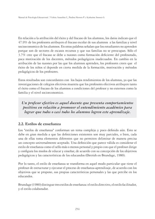 254
Manual de Psicología Educacional / Violeta Arancibia C., Paulina Herrera P. y Katherine Strasser S.
En relación a la atribución del éxito y del fracaso de los alumnos, los datos indican que el
47.9% de los profesores atribuyen el fracaso escolar de sus alumnos a las familias y nivel
socioeconomico de los alumnos. En otras palabras señalan que los estudiantes no aprenden
porque son de sectores de escasos recursos y que sus familias no se preocupan. Sólo el
3.7% cree que el fracaso se debe a razones como formación deﬁciente del profesorado,
poca motivación de los docentes, métodos pedagógicos inadecuados. En cambio en la
atribución de las razones por las que los alumnos aprenden, los profesores creen que el
éxito de los niños sí depende en cierta medida de la formación, motivación y métodos
pedagógicos de los profesores.
Estos resultados son concordantes con los bajos rendimientos de los alumnos, ya que las
investigaciones de colegios efectivos muestra que los profesores efectivos atribuyen tanto
el éxito como el fracaso de los alumnos a condiciones del profesor y no externos como la
familia y el nivel socioeconomico.
Un profesor efectivo es aquel docente que presenta comportamientos
positivos en relación a promover el entendimiento académico para
lograr que todos o casi todos los alumnos logren este aprendizaje.
2.2. Estilos de enseñanza
Los estilos de enseñanza conforman un tema complejo y poco deﬁnido aún. Esto se
debe en gran medida a que las deﬁniciones existentes son muy parciales, o bien, cada
una de ellas toma elementos diferentes que no permiten delimitar de manera precisa
un concepto universalmente aceptado. Una deﬁnición que parece válida es considerar el
estilo de enseñanza como el sello más o menos personal y propio con que el profesor dirige
y conﬁgura los modos de educar y enseñar, de acuerdo con su concepción de los objetivos
pedagógicos y las características de los educandos (Detrish en Brundage, 1980).
Por lo tanto, el estilo de enseñanza se transforma en aquel modo particular que tiene el
profesor de estructurar y ejecutar el proceso de enseñanza-aprendizaje, de acuerdo con los
objetivos que se propone, sus propias características personales y las que percibe en los
educandos.
Brundage(1980)distinguetresestilosdeenseñanza:elestilodirectivo,elestilofacilitador,
y el estilo colaborador.
 