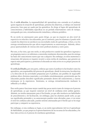 255
Capítulo 7, El Profesor
En el estilo directivo, la responsabilidad del aprendizaje esta centrada en el profesor,
quien organiza la situación de aprendizaje, presenta los objetivos, y trabaja con material
preescrito, listo para ser usado por los aprendices. Se dirige al logro del aprendizaje de
conocimientos y habilidades especíﬁcas en un período relativamente corto de tiempo,
entregando por esto, retroalimentación inmediata y refuerzo periódico.
Es un estilo no amenazante para quien dirige, ya que no requiere un alto nivel de
experticia en relación a los educandos, por el contrario, para los alumnos sí puede serlo
cuando los objetivos no satisfacen sus necesidades reales de aprendizaje, o bien, si se les
entrega retroalimentación que afecta negativamente su autoconcepto. Además, ofrece
pocas oportunidades de interacción entre profesor-alumno y entre pares.
Por esto, se ha visto, que este estilo, es más productivo cuando los aprendices ingresan a
un programa nuevo o se enfrentan a contenidos totalmente desconocidos, pues les entrega
las bases del conocimiento nuevo que van a adquirir. Sin embargo, en otros momentos o
situaciones del proceso se requiere recurrir a otros estilos de enseñanza, que generen un
espacio más participativo y permitan al educando ser más activo en su propio proceso de
aprendizaje.
El estilo facilitador, por otra parte, enfatiza que tanto el profesor (o facilitador) como los
aprendices, son responsables del proceso de aprendizaje, donde la estructura, los objetivos
y la dirección de las actividades propuestas por el profesor, son posibles de negociarEl
profesor ofrece distintos materiales y actividades simultáneamente, permitiendo que los
educandos puedan descubrir signiﬁcados personales dentro del conocimiento, y nuevas
estrategias en la experiencia. Asimismo, se entrega retroalimentación mediante la
reﬂexión y el reﬂejo.
Este estilo parece funcionar mejor cuando hay pocas restricciones de tiempo en el proceso
de aprendizaje, ya que requiere construir un nivel de conﬁanza entre ambos agentes.
Además, no resulta amenazante para el facilitador, ya que sólo involucra sus habilidades
de procedimiento y de facilitación, sin embargo, para los alumnos puede serlo, ya que
sus signiﬁcados personales y su autoconcepto pueden verse afectados, pues, si no existe
el nivel de conﬁanza adecuado, pueden sentirse amenazados por el hecho que se les exige
participar y compartir su experiencia.
Sin embargo, si esta conﬁanza se logra, es un estilo especialmente útil en el aprendizaje
de habilidades, ya que propicia el aprovechamiento de los recursos de los educandos y los
hace más activos en el proceso de enseñanza-aprendizaje.
 