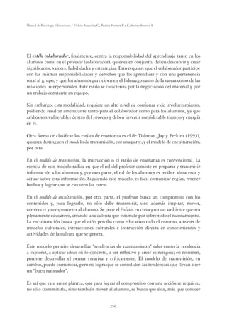 256
Manual de Psicología Educacional / Violeta Arancibia C., Paulina Herrera P. y Katherine Strasser S.
El estilo colaborador, ﬁnalmente, centra la responsabilidad del aprendizaje tanto en los
alumnos como en el profesor (colaborador), quienes en conjunto, deben descubrir y crear
signiﬁcados, valores, habilidades y estrategias. Esto requiere que el colaborador participe
con las mismas responsabilidades y derechos que los aprendices y con una pertenencia
total al grupo, y que los alumnos participen en el liderazgo tanto de la tareas como de las
relaciones interpersonales. Este estilo se caracteriza por la negociación del material y por
un trabajo constante en equipo.
Sin embargo, esta modalidad, requiere un alto nivel de conﬁanza y de involucramiento,
pudiendo resultar amenazante tanto para el colaborador como para los alumnos, ya que
ambos son vulnerables dentro del proceso y deben invertir considerable tiempo y energía
en él.
Otra forma de clasiﬁcar los estilos de enseñanza es el de Tishman, Jay y Perkins (1993),
quienes distinguen el modelo de transmisión, por una parte, y el modelo de enculturación,
por otra.
En el modelo de transmisión, la instrucción o el estilo de enseñanza es convencional. La
esencia de este modelo radica en que el rol del profesor consiste en preparar y transmitir
información a los alumnos y, por otra parte, el rol de los alumnos es recibir, almacenar y
actuar sobre esta información. Siguiendo este modelo, es fácil comunicar reglas, retener
hechos y lograr que se ejecuten las tareas.
En el modelo de enculturación, por otra parte, el profesor busca un compromiso con los
contenidos y, para lograrlo, no sólo debe transmitir, sino además inspirar, mover,
convencer y comprometer al alumno. Se pone el énfasis en conseguir un ambiente que sea
plenamente educativo, creando una cultura que estimule por sobre todo el razonamiento.
La enculturación busca que el niño perciba como educativo todo el entorno, a través de
modelos culturales, interacciones culturales e instrucción directa en conocimientos y
actividades de la cultura que se genera.
Este modelo permite desarrollar tendencias de razonamiento tales como la tendencia
a explorar, a aplicar ideas en lo concreto, a ser reﬂexivo y crear estrategias; en resumen,
permite desarrollar el pensar creativa y críticamente. El modelo de transmisión, en
cambio, puede comunicar, pero no logra que se consoliden las tendencias que llevan a ser
un buen razonador.
Es así que este autor plantea, que para lograr el compromiso con una acción se requiere,
no sólo transmitirla, sino también mover al alumno, se busca que éste, más que conocer
 