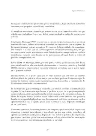 257
Capítulo 7, El Profesor
las reglas o condiciones en que se debe aplicar una tendencia, haya actuado en numerosas
ocasiones para que pueda reconocerlas y recordarlas.
El modelo de transmisión, sin embargo, no es rechazado por el de enculturación, sino que
más bien está incluido en él, y es muy útil en instancias donde se deben dar instrucciones
directas.
Finalmente, Brundage (1980) propone que la elección del profesor respecto al uso de un
determinado estilo, debiera realizarse en consideración del material que se dispone, de
las características de quienes aprenden y del contexto de las actividades de aprendizaje.
Por ejemplo, si se desea que los alumnos aprendan un conocimiento especíﬁco, del que
no conocen nada, parece más adecuado un estilo más directivo, aunque debieran también
considerarse, variables como la edad de los participantes, el lugar donde se realiza el
proceso, las expectativas, etc.
Lewin (1988 en Brundage, 1980), por otra parte, plantea que la funcionalidad de un
determinado estilo se relaciona signiﬁcativamente con el contenido a enseñar, y Ausubel
(1980) enfatiza la importancia de considerar el tipo de aprendizaje que se quiere lograr
en el grupo de alumnos.
De esta manera, no se podría decir que un estilo es mejor que otro antes de observar
el desarrollo de las prácticas educativas ya que, un buen profesor debiera ser capaz de
utilizar los distintos estilos en diversas combinaciones, de acuerdo a la consideración de
los elementos nombrados con anterioridad.
Se ha observado, que las estrategias o métodos que estarían asociadas a un rendimiento
superior de los alumnos son aquellas que el profesor, a partir de su propia experiencia
como estudiante, utiliza para enfrentar las condiciones que se les presentan en la sala de
clases. La mayoría de estas prácticas no son enseñadas en cursos formales, sino que están
basadas en la capacidad del profesor para darse cuenta de qué forma sus alumnos pueden
aprender mejor, lo cual se lograría gracias a que el profesor es capaz de ponerse en el lugar
de sus estudiantes.
Entre otros elementos, los autores plantean, por una parte, que la variedad de las prácticas
educativas es central para reforzar el aprendizaje, ya que una práctica contribuye al
aprendizaje sólo hasta cierto punto, después del cual pierde su potencia. Es importante,
por lo tanto, considerar que incluso actividades que podrían parecer estériles, como copiar
un texto, pueden ser muy útiles para contribuir a la variedad.
 