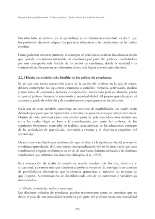 258
Manual de Psicología Educacional / Violeta Arancibia C., Paulina Herrera P. y Katherine Strasser S.
Por otro lado, se plantea que el aprendizaje es un fenómeno contextual, es decir, que
los profesores efectivos adaptan las prácticas educativas a las condiciones en las cuales
enseñan.
Como podemos observar entonces, el concepto de prácticas educativas abandona la visión
que postula una manera invariable de enseñanza por parte del profesor, cambiándola
por una concepción más ﬂexible de los estilos de enseñanza, donde la variedad y la
contextualización parecen ser elementos claves para lograr aprendizajes efectivos.
+DFLDXQPRGHORPiVÁH[LEOHGHORVHVWLORVGHHQVHxDQ]D
Es así que una nueva concepción acerca de la acción del profesor en la sala de clases,
debiera contemplar los siguientes elementos o variables: métodos, actividades, medios
y materiales de enseñanza; métodos disciplinarios; interacción profesor-alumno; grado
en que el profesor favorece la autonomía y responsabilidad del propio aprendizaje en el
alumno; y grado de reﬂexión y de cuestionamiento que genera en los alumnos.
Cada una de estas variables constituye un continuo de posibilidades, los cuales están
deﬁnidos por polos que no representan características opuestas sino que complementarias.
Dentro de cada continuo existe una amplia gama de prácticas educativas alternativas
entre las cuales elegir en base a la consideración, por parte del profesor, de los
siguientes elementos: materiales de trabajo, características de los educandos, contexto
de las actividades de aprendizaje, contenido a enseñar y el objetivo o propósito del
aprendizaje.
De tal manera se elijiría una combinación que conduzca a la optimización del proceso de
enseñanza-aprendizaje. Así, esta nueva conceptualización del estilo implicaría que cada
combinación elegida conformaría un estilo de enseñanza distinto adecuado a las distintas
condiciones que enfrentan los maestros (Bataglia, et al, 1995).
Esta concepción de estilo de enseñanza resulta mucho más ﬂexible, dinámica y
situacional, y permite más que clasiﬁcar al profesor en un estilo, entregarle un abanico
de posibilidades alternativas que le permita aprovechar al máximo los recursos de
que dispone. A continuación, se describen cada uno de los continuos o variables ya
mencionadas.
1. Métodos, actividades, medios y materiales:
Los distintos métodos de enseñanza pueden representarse como un continuo que va
desde el polo de una modalidad expositiva por parte del profesor, hasta una modalidad
 