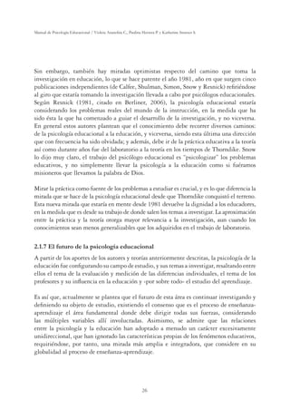 26
Manual de Psicología Educacional / Violeta Arancibia C., Paulina Herrera P. y Katherine Strasser S.
Sin embargo, también hay miradas optimistas respecto del camino que toma la
investigación en educación, lo que se hace patente el año 1981, año en que surgen cinco
publicaciones independientes (de Calfee, Shulman, Simon, Snow y Resnick) reﬁriéndose
al giro que estaría tomando la investigación llevada a cabo por psicólogos educacionales.
Según Resnick (1981, citado en Berliner, 2006), la psicología educacional estaría
considerando los problemas reales del mundo de la instrucción, en la medida que ha
sido ésta la que ha comenzado a guiar el desarrollo de la investigación, y no viceversa.
En general estos autores plantean que el conocimiento debe recorrer diversos caminos:
de la psicología educacional a la educación, y viceversa, siendo esta última una dirección
que con frecuencia ha sido olvidada; y además, debe ir de la práctica educativa a la teoría
así como durante años fue del laboratorio a la teoría en los tiempos de Thorndike. Snow
lo dijo muy claro, el trabajo del psicólogo educacional es “psicologizar” los problemas
educativos, y no simplemente llevar la psicología a la educación como si fuéramos
misioneros que llevamos la palabra de Dios.
Mirar la práctica como fuente de los problemas a estudiar es crucial, y es lo que diferencia la
mirada que se hace de la psicología educacional desde que Thorndike conquistó el terreno.
Esta nueva mirada que estaría en mente desde 1981 devuelve la dignidad a los educadores,
en la medida que es desde su trabajo de donde salen los temas a investigar. La aproximación
entre la práctica y la teoría otorga mayor relevancia a la investigación, aun cuando los
conocimientos sean menos generalizables que los adquiridos en el trabajo de laboratorio.
2.1.7 El futuro de la psicología educacional
A partir de los aportes de los autores y teorías anteriormente descritas, la psicología de la
educación fue conﬁgurando su campo de estudio, y sus temas a investigar, resaltando entre
ellos el tema de la evaluación y medición de las diferencias individuales, el tema de los
profesores y su inﬂuencia en la educación y -por sobre todo- el estudio del aprendizaje.
Es así que, actualmente se plantea que el futuro de esta área es continuar investigando y
deﬁniendo su objeto de estudio, existiendo el consenso que es el proceso de enseñanza-
aprendizaje el área fundamental donde debe dirigir todas sus fuerzas, considerando
las múltiples variables allí involucradas. Asimismo, se admite que las relaciones
entre la psicología y la educación han adoptado a menudo un carácter excesivamente
unidireccional, que han ignorado las características propias de los fenómenos educativos,
requiriéndose, por tanto, una mirada más amplia e integradora, que considere en su
globalidad al proceso de enseñanza-aprendizaje.
 