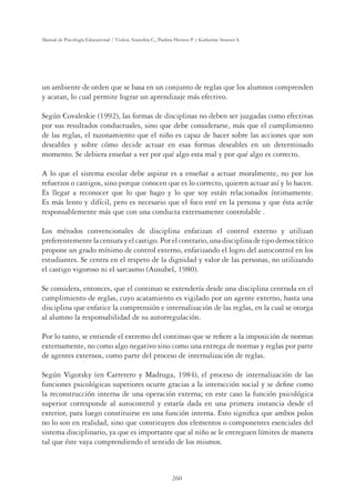 260
Manual de Psicología Educacional / Violeta Arancibia C., Paulina Herrera P. y Katherine Strasser S.
un ambiente de orden que se basa en un conjunto de reglas que los alumnos comprenden
y acatan, lo cual permite lograr un aprendizaje más efectivo.
Según Covaleskie (1992), las formas de disciplinas no deben ser juzgadas como efectivas
por sus resultados conductuales, sino que debe considerarse, más que el cumplimiento
de las reglas, el razonamiento que el niño es capaz de hacer sobre las acciones que son
deseables y sobre cómo decide actuar en esas formas deseables en un determinado
momento. Se debiera enseñar a ver por qué algo esta mal y por qué algo es correcto.
A lo que el sistema escolar debe aspirar es a enseñar a actuar moralmente, no por los
refuerzos o castigos, sino porque conocen que es lo correcto, quieren actuar así y lo hacen.
Es llegar a reconocer que lo que hago y lo que soy están relacionados íntimamente.
Es más lento y difícil, pero es necesario que el foco esté en la persona y que ésta actúe
responsablemente más que con una conducta externamente controlable .
Los métodos convencionales de disciplina enfatizan el control externo y utilizan
preferentementelacensurayelcastigo.Porelcontrario,unadisciplinadetipodemocrático
propone un grado mínimo de control externo, enfatizando el logro del autocontrol en los
estudiantes. Se centra en el respeto de la dignidad y valor de las personas, no utilizando
el castigo vigoroso ni el sarcasmo (Ausubel, 1980).
Se considera, entonces, que el continuo se extendería desde una disciplina centrada en el
cumplimiento de reglas, cuyo acatamiento es vigilado por un agente externo, hasta una
disciplina que enfatice la comprensión e internalización de las reglas, en la cual se otorga
al alumno la responsabilidad de su autorregulación.
Por lo tanto, se entiende el extremo del continuo que se reﬁere a la imposición de normas
externamente, no como algo negativo sino como una entrega de normas y reglas por parte
de agentes externos, como parte del proceso de internalización de reglas.
Según Vigotsky (en Carretero y Madruga, 1984), el proceso de internalización de las
funciones psicológicas superiores ocurre gracias a la interacción social y se deﬁne como
la reconstrucción interna de una operación externa; en este caso la función psicológica
superior corresponde al autocontrol y estaría dada en una primera instancia desde el
exterior, para luego constituirse en una función interna. Esto signiﬁca que ambos polos
no lo son en realidad, sino que constituyen dos elementos o componentes esenciales del
sistema disciplinario, ya que es importante que al niño se le entreguen límites de manera
tal que éste vaya comprendiendo el sentido de los mismos.
 