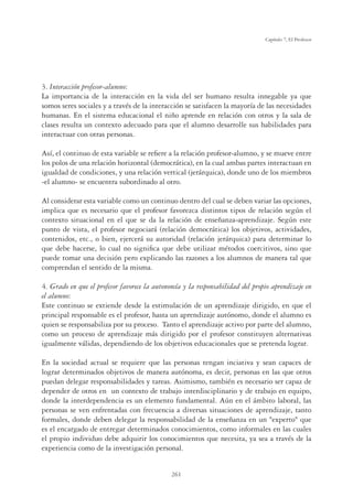 261
Capítulo 7, El Profesor
3. Interacción profesor-alumno:
La importancia de la interacción en la vida del ser humano resulta innegable ya que
somos seres sociales y a través de la interacción se satisfacen la mayoría de las necesidades
humanas. En el sistema educacional el niño aprende en relación con otros y la sala de
clases resulta un contexto adecuado para que el alumno desarrolle sus habilidades para
interactuar con otras personas.
Así, el continuo de esta variable se reﬁere a la relación profesor-alumno, y se mueve entre
los polos de una relación horizontal (democrática), en la cual ambas partes interactuan en
igualdad de condiciones, y una relación vertical (jerárquica), donde uno de los miembros
-el alumno- se encuentra subordinado al otro.
Al considerar esta variable como un continuo dentro del cual se deben variar las opciones,
implica que es necesario que el profesor favorezca distintos tipos de relación según el
contexto situacional en el que se da la relación de enseñanza-aprendizaje. Según este
punto de vista, el profesor negociará (relación democrática) los objetivos, actividades,
contenidos, etc., o bien, ejercerá su autoridad (relación jerárquica) para determinar lo
que debe hacerse, lo cual no signiﬁca que debe utilizar métodos coercitivos, sino que
puede tomar una decisión pero explicando las razones a los alumnos de manera tal que
comprendan el sentido de la misma.
4. Grado en que el profesor favorece la autonomía y la responsabilidad del propio aprendizaje en
el alumno:
Este continuo se extiende desde la estimulación de un aprendizaje dirigido, en que el
principal responsable es el profesor, hasta un aprendizaje autónomo, donde el alumno es
quien se responsabiliza por su proceso. Tanto el aprendizaje activo por parte del alumno,
como un proceso de aprendizaje más dirigido por el profesor constituyen alternativas
igualmente válidas, dependiendo de los objetivos educacionales que se pretenda lograr.
En la sociedad actual se requiere que las personas tengan inciativa y sean capaces de
lograr determinados objetivos de manera autónoma, es decir, personas en las que otros
puedan delegar responsabilidades y tareas. Asimismo, también es necesario ser capaz de
depender de otros en un contexto de trabajo interdisciplinario y de trabajo en equipo,
donde la interdependencia es un elemento fundamental. Aún en el ámbito laboral, las
personas se ven enfrentadas con frecuencia a diversas situaciones de aprendizaje, tanto
formales, donde deben delegar la responsabilidad de la enseñanza en un experto que
es el encargado de entregar determinados conocimientos, como informales en las cuales
el propio individuo debe adquirir los conocimientos que necesita, ya sea a través de la
experiencia como de la investigación personal.
 
