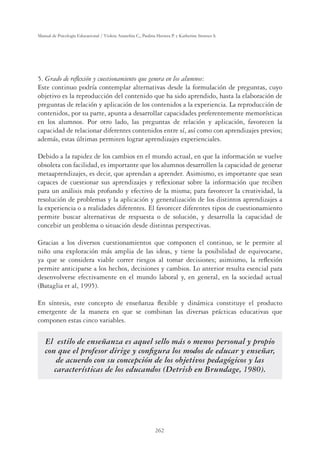 262
Manual de Psicología Educacional / Violeta Arancibia C., Paulina Herrera P. y Katherine Strasser S.
5. Grado de reﬂexión y cuestionamiento que genera en los alumnos:
Este continuo podría contemplar alternativas desde la formulación de preguntas, cuyo
objetivo es la reproducción del contenido que ha sido aprendido, hasta la elaboración de
preguntas de relación y aplicación de los contenidos a la experiencia. La reproducción de
contenidos, por su parte, apunta a desarrollar capacidades preferentemente memorísticas
en los alumnos. Por otro lado, las preguntas de relación y aplicación, favorecen la
capacidad de relacionar diferentes contenidos entre sí, así como con aprendizajes previos;
además, estas últimas permiten lograr aprendizajes experienciales.
Debido a la rapidez de los cambios en el mundo actual, en que la información se vuelve
obsoleta con facilidad, es importante que los alumnos desarrollen la capacidad de generar
metaaprendizajes, es decir, que aprendan a aprender. Asimismo, es importante que sean
capaces de cuestionar sus aprendizajes y reﬂexionar sobre la información que reciben
para un análisis más profundo y efectivo de la misma; para favorecer la creatividad, la
resolución de problemas y la aplicación y generalización de los distintos aprendizajes a
la experiencia o a realidades diferentes. El favorecer diferentes tipos de cuestionamiento
permite buscar alternativas de respuesta o de solución, y desarrolla la capacidad de
concebir un problema o situación desde distintas perspectivas.
Gracias a los diversos cuestionamientos que componen el continuo, se le permite al
niño una exploración más amplia de las ideas, y tiene la posibilidad de equivocarse,
ya que se considera viable correr riesgos al tomar decisiones; asimismo, la reﬂexión
permite anticiparse a los hechos, decisiones y cambios. Lo anterior resulta esencial para
desenvolverse efectivamente en el mundo laboral y, en general, en la sociedad actual
(Bataglia et al, 1995).
En síntesis, este concepto de enseñanza ﬂexible y dinámica constituye el producto
emergente de la manera en que se combinan las diversas prácticas educativas que
componen estas cinco variables.
El estilo de enseñanza es aquel sello más o menos personal y propio
con que el profesor dirige y conﬁgura los modos de educar y enseñar,
de acuerdo con su concepción de los objetivos pedagógicos y las
características de los educandos (Detrish en Brundage, 1980).
 