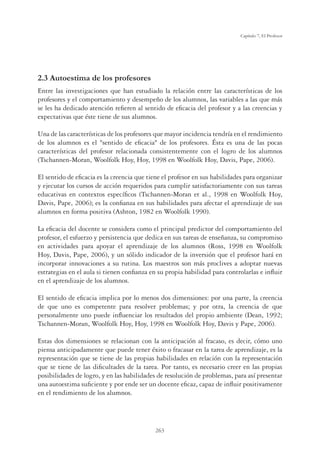 263
Capítulo 7, El Profesor
2.3 Autoestima de los profesores
Entre las investigaciones que han estudiado la relación entre las características de los
profesores y el comportamiento y desempeño de los alumnos, las variables a las que más
se les ha dedicado atención reﬁeren al sentido de eﬁcacia del profesor y a las creencias y
expectativas que éste tiene de sus alumnos.
Una de las características de los profesores que mayor incidencia tendría en el rendimiento
de los alumnos es el sentido de eﬁcacia de los profesores. Ésta es una de las pocas
características del profesor relacionada consistentemente con el logro de los alumnos
(Tschannen-Moran, Woolfolk Hoy, Hoy, 1998 en Woolfolk Hoy, Davis, Pape, 2006).
El sentido de eﬁcacia es la creencia que tiene el profesor en sus habilidades para organizar
y ejecutar los cursos de acción requeridos para cumplir satisfactoriamente con sus tareas
educativas en contextos especíﬁcos (Tschannen-Moran et al., 1998 en Woolfolk Hoy,
Davis, Pape, 2006); es la conﬁanza en sus habilidades para afectar el aprendizaje de sus
alumnos en forma positiva (Ashton, 1982 en Woolfolk 1990).
La eﬁcacia del docente se considera como el principal predictor del comportamiento del
profesor, el esfuerzo y persistencia que dedica en sus tareas de enseñanza, su compromiso
en actividades para apoyar el aprendizaje de los alumnos (Ross, 1998 en Woolfolk
Hoy, Davis, Pape, 2006), y un sólido indicador de la inversión que el profesor hará en
incorporar innovaciones a su rutina. Los maestros son más proclives a adoptar nuevas
estrategias en el aula si tienen conﬁanza en su propia habilidad para controlarlas e inﬂuir
en el aprendizaje de los alumnos.
El sentido de eﬁcacia implica por lo menos dos dimensiones: por una parte, la creencia
de que uno es competente para resolver problemas; y por otra, la creencia de que
personalmente uno puede inﬂuenciar los resultados del propio ambiente (Dean, 1992;
Tschannen-Moran, Woolfolk Hoy, Hoy, 1998 en Woolfolk Hoy, Davis y Pape, 2006).
Estas dos dimensiones se relacionan con la anticipación al fracaso, es decir, cómo uno
piensa anticipadamente que puede tener éxito o fracasar en la tarea de aprendizaje, es la
representación que se tiene de las propias habilidades en relación con la representación
que se tiene de las diﬁcultades de la tarea. Por tanto, es necesario creer en las propias
posibilidades de logro, y en las habilidades de resolución de problemas, para así presentar
una autoestima suﬁciente y por ende ser un docente eﬁcaz, capaz de inﬂuir positivamente
en el rendimiento de los alumnos.
 