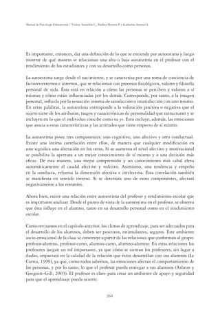 264
Manual de Psicología Educacional / Violeta Arancibia C., Paulina Herrera P. y Katherine Strasser S.
Es importante, entonces, dar una deﬁnición de lo que se entiende por autoestima y luego
mostrar de qué manera se relacionan una alta o baja autoestima en el profesor con el
rendimiento de los estudiantes y con su desarrollo como personas.
La autoestima surge desde el nacimiento, y se caracteriza por una toma de conciencia de
factores externos e internos, que se relacionan con procesos ﬁsiológicos, valores y ﬁlosofía
personal de vida. Ésta está en relación a cómo las personas se perciben y valoran a sí
mismas y cómo están inﬂuenciadas por los demás. Corresponde, por tanto, a la imagen
personal, inﬂuida por la sensación interna de satisfacción o insatisfacción con uno mismo.
En otras palabras, la autoestima corresponde a la valoración positiva o negativa que el
sujeto tiene de los atributos, rasgos y características de personalidad que estructuran y se
incluyen en lo que el individuo concibe como su yo. Esto incluye, además, las emociones
que asocia a estas característiccas y las actitudes que tiene respecto de sí mismo.
La autoestima posee tres componentes: uno cognitivo, uno afectivo y otro conductual.
Existe una íntima correlación entre ellos, de manera que cualquier modiﬁcación en
uno signiﬁca una alteración en los otros. Si se aumenta el nivel afectivo y motivacional
se posibilita la apertura a un mejor conocimiento de sí mismo y a una decisión más
eﬁcaz. De esta manera, una mejor comprensión y un conocimiento más cabal eleva
automáticamente el caudal afectivo y volitivo. Asimismo, una tendencia y empeño
en la conducta, refuerza la dimensión afectiva e intelectiva. Esta correlación también
se maniﬁesta en sentido inverso. Si se deteriora uno de estos componentes, afectará
negativamente a los restantes.
Ahora bien, existe una relación entre autoestima del profesor y rendimiento escolar que
es importante analizar. Desde el punto de vista de la autoestima en el profesor, se observa
que ésta inﬂuye en el alumno, tanto en su desarrollo personal como en el rendimiento
escolar.
Como revisamos en el capítulo anterior, los climas de aprendizaje, para ser adecuados para
el desarrollo de los alumnos, deben ser positivos, estimulantes, seguros. Este ambiente
socio-emocional de la clase se construye a partir de las relaciones que conforman al grupo:
profesor-alumno, profesor-curso, alumno-curso, alumno-alumno. En estas relaciones los
profesores juegan un rol importante, ya que cómo se sientan los profesores, sin lugar a
dudas, impactará en la calidad de la relación que éstos desarrollan con sus alumnos (Le
Cornu, 1999), ya que, como todos sabemos, las emociones afectan el comportamiento de
las personas, y por lo tanto, lo que el profesor pueda entregar a sus alumnos (Ashton y
Gregoire-Gill, 2003). El profesor es clave para crear un ambiente de apoyo y seguridad
para que el aprendizaje pueda ocurrir.
 