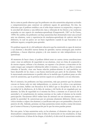 265
Capítulo 7, El Profesor
Así es como se puede observar que los profesores con alta autoestima adquieren actitudes
y comportamientos para construir un ambiente seguro de aprendizaje. En éste, las
relaciones que el profesor establece con el niño dejan entrever su aceptación y respeto a
la unicidad del alumno y una deﬁnición clara y reforzada de los límites a las conductas
aceptadas en este espacio de enseñanza-aprendizaje (Coopersmith, 1967 en Le Cornu,
1999). En cambio, los profesores con baja autoestima han demostrado tener una actitud
ante sus alumnos, curso y experiencias de enseñanza-aprendizaje de carácter más bien
defensivo, lo cual no parece ser un buen ingrediente cuando lo que buscamos es un
ambiente seguro y acogedor para aprender.
Un profesor seguro de sí y del ambiente educativo que ha construido es capaz de motivar
a sus alumnos a descubrir nuevas formas de aprender, nuevas estrategias para resolver
problemas, a buscar objetivos propios y de esta manera ser más independiente en su
aprendizaje.
Al momento de hacer clases, el profesor deberá tener en cuenta ciertas consideraciones
como: crear un ambiente de seguridad en sus alumnos, crear un clima de aceptación y
de mutuo respeto, reforzar a los alumnos, no exponer a los jóvenes a situaciones en las
cuales tengan que compartir información sobre sí mismos, a no ser que ellos se sientan
cómodos al hacerlo, crear una buena relación profesor-alumno lo cual posibilita un
buen desarrollo de las clases y una buena motivación por parte de los alumnos. Todo
lo mencionado anteriormente es posible sólo en la medida que el profesor posee un alto
nivel de autoestima, que le permita sentirse seguro en su ambiente y en sus relaciones.
Por el contrario, los profesores con baja autoestima, más que permitir que los alumnos
crezcan en forma cada vez más independiente, se centran en la crítica a sus opiniones
y a sus acciones, hablan con frecuencia de lo difícil que es disciplinar la clase, de la
necesidad de la obediencia, de la falta de normas y del hecho de ser engañado por sus
alumnos. La falta de seguridad en sí mismos los lleva a centrarse en el ejercicio de la
autoridad y el cumplimiento de normas externas en las cuales el alumno no ha tenido
participación. Encuentran difícil trabar lazos de amistad con sus alumnos por temor a
perder la autoridad. Se caracterizan por ser personas altamente defensiva: frente a una
crítica tienden a culpar a los alumnos y a justiﬁcarse más que a ser permeables y buscar lo
positivo de ella. Además, personas con baja autoestima tienen miedo a tomar decisiones
por el temor al fracaso y la preocupación por lo que los otros puedan pensar.
Por otra parte, la baja autoestima sería, en los alumnos, el elemento clave para que se
desencadenen comportamientos como la falta de motivación en los estudiantes, la baja
en el rendimiento, el abuso de las drogas, el alcohol y el alto nivel de ausentismo escolar.
 
