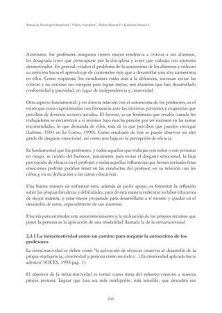 266
Manual de Psicología Educacional / Violeta Arancibia C., Paulina Herrera P. y Katherine Strasser S.
Asimismo, los profesores inseguros tienen mayor tendencia a criticar a sus alumnos,
les desagrada tener que preocuparse por la disciplina y tener que trabajar con alumnos
desmotivados. En general, evaden el problema de la autoestima de los alumnos y enfocan
su atención hacia el aprendizaje de contenidos más que a desarrollar una alta autoestima
en ellos. Como respuesta, los estudiantes están más a la defensiva, intentan evitar las
críticas y no utilizan sus energías para lograr metas; son alumnos que han desarrollado
conformidad y pasividad, en lugar de independencia y creatividad .
Otra aspecto fundamental, y en directa relación con el autoestima de los profesores, es el
estrés que estos experimentan con frecuencia ante las distintas presiones y exigencias que
perciben de diversos sectores sociales. El burnout, es un fenómeno que resulta cuando los
trabajadores se encuentran a sí mismos bajo mucha presión por ser exitosos en las tareas
encomendadas, lo que demanda de ellos, más de lo que perciben que pueden entregar
(Labone, 1994 en Le Cornu, 1999). Como resultado de éste se puede observar un alto
grado de desgaste emocional, así como una baja en la percepción de eﬁcacia.
Es fundamental que los profesores, y todos aquellos que trabajan con niños o con personas
en riesgo, se cuiden del burnout, justamente para evitar el desgaste emocional, la baja
percepción de eﬁcacia en el profesor, y todas aquellas inﬂuencias que hemos revisado éstas
emociones podrían podrían tener en las conductas del profesor, en su relación con los
niños y en su dedicación a las tareas educativas.
Una buena manera de enfrentar esto, además de pedir apoyo, es fomentar la reﬂexión
sobre las propias fortalezas y debilidades, para de esta manera enfrentar su labor educativa
de mejor manera, y estar mejor preparado para desarrollarse a sí mismo y ayudar en el
desarrollo de otros, especialmente de sus alumnos.
Una vía para estimular este autoconocimiento y la utilización de los propios recursos que
posee la persona es la aplicación de una modalidad llamada la de la intracreatividad.
2.3.1 La intracreatividad como un camino para mejorar la autoestima de los
profesores
La intracreatividad se deﬁne como la aplicación de técnicas creativas al desarrollo de la
propia inteligencia, creatividad y persona como un todo (...) Es creatividad aplicada hacia
adentro (CICES, 1994 pag. 1).
El objetivo de la intracreatividad es tomar como meta del esfuerzo creativo a nuestra
propia persona. Lograr que ésta sea más inteligente, más sensible, que descubra sus
 