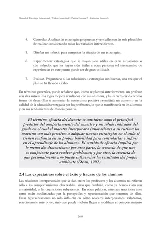 268
Manual de Psicología Educacional / Violeta Arancibia C., Paulina Herrera P. y Katherine Strasser S.
4. Controlar. Analizar las estrategias propuestas y ver cuáles son las más plausibles
de realizar considerando todas las variables intervinientes.
5. Diseñar un método para aumentar la eﬁcacia de sus estrategias.
6. Experimentar estrategias que le hayan sido útiles en otras situaciones o
con métodos que les hayan sido útiles a otras personas (el intercambio de
experiencias en este punto puede ser de gran utilidad).
7. Evaluar. Preguntarse si las soluciones o estrategias son buenas, una vez que el
plan se ha llevado a cabo.
En términos generales, puede señalarse que, como se planteó anteriormente, un profesor
con alta autoestima logra mejores resultados con sus alumnos, y la intracreatividad como
forma de desarrollar o aumentar la autoestima positiva permitiría un aumento en la
calidad de la educación entregada por los profesores, lo que se manifestaría en los alumnos
y en sus rendimientos de manera positiva.
El término eﬁcacia del docente se considera como el principal
predictor del comportamiento del maestro y un sólido indicador del
grado en el cual el maestro incorporara innovaciones a su rutina; los
maestros son más proclives a adoptar nuevas estrategias en el aula si
tienen conﬁanza en su propia habilidad para controlarlas e inﬂuir
en el aprendizaje de los alumnos. El sentido de eﬁcacia implica por
lo menos dos dimensiones: por una parte, la creencia de que uno
es competente para resolver problemas; y por otra, la creencia de
que personalmente uno puede inﬂuenciar los resultados del propio
ambiente (Dean, 1992).
2.4 Las expectativas sobre el éxito y fracaso de los alumnos
Las relaciones interpersonales que se dan entre los profesores y los alumnos no reﬁeren
sólo a los comportamientos observables, sino que también, como ya hemos visto con
anterioridad, a las cogniciones subyacentes. En otras palabras, nuestras reacciones ante
otros están mediatizadas por la percepción y representación que tenemos de ellos.
Estas representaciones no sólo inﬂuirán en cómo nosotros interpretamos, valoramos,
reaccionamos ante otros, sino que puede incluso llegar a modiﬁcar el comportamiento
 