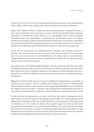 269
Capítulo 7, El Profesor
real del otro en la dirección de las expectativas que hemos asociado a esa representación
(Coll y Miras, 1990). Esto se aplica tanto para el profesor como para los alumnos.
Según Coll y Miras (1990), el origen de estas caracterizaciones o representaciones, es
decir, de la impresión inicial, tiene que ver con la información recibida previo el primer
encuentro, la observación mutua directa, y su continuidad. Estas fuentes otorgarán
información que será seleccionada y organizada por los diversos actores, de maneras
distintas (por ejemplo, según la historia personal de cada uno). Un elemento importante
en el proceso de selección y organización parece ser la concepción de rol que tiene tanto el
profesor de los alumnos como los alumnos del profesor, y cada uno de su propio rol.
El rol son las expectativas de comportamientos asociadas con el estatus, función o
posición que ocupa una persona en un sistema social determinado. Y las concepciones
que tiene uno u otro actor no son independientes, de manera que las características y
comportamientos serán seleccionados y organizados de acuerdo con las expectativas que
ambas concepciones de rol generan.
Las expectativas del profesor pueden deﬁnirse como las inferencias que hace éste sobre
el aprovechamiento actual y futuro de los alumnos y sobre la conducta escolar general.
Esto quiere decir que el profesor caracteriza a los alumnos de determinadas maneras, y
que guía su acción hacia ellos de acuerdo a esas características que el profesor atribuye a
los alumnos.
Hargreaves (1979), señala que una vez que el profesor ha categorizado a un alumno, es
frecuente que se resista a revisar o cambiar esta categorización. En este hecho pueden
inﬂuir distintos factores como: eximirse de la propia responsabilidad en el rendimiento
del alumno, factores sociales y culturales que sostengan una determinada visión de las
capacidades de los alumnos, y también la cultura, tradición y organización de la escuela.
Se han descrito dos mecanismo que están en la base del caracter permanente de las
expectativas. En primer lugar, los estereotipos pueden inﬂuir en el procesamiento de la
información de manera tal que ésta resulte coherente con la expectativa inicial que posea
el individuo, y, de este modo, la refuerza. En segundo lugar, las conductas del sujeto
que presenta el estereotipo y expectativa, pueden inﬂuir en la interacción, de tal manera
que eliciten en la persona con quien se interactúa comportamientos que ﬁnalmente sean
reforzantes de la expectativa inicial con que se partió. Los mecanismos descritos estarían
interﬁriendo en la adaptación de la expectativas a la experiencia real.
 