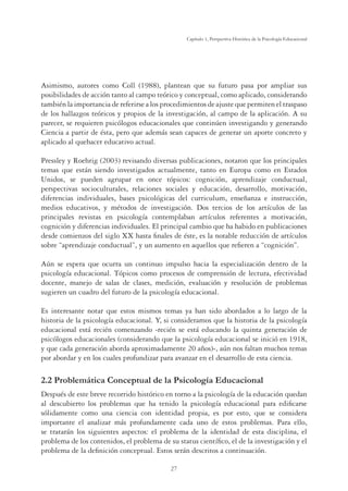 27
Capítulo 1, Perspertiva Histórica de la Psicología Educacional
Asimismo, autores como Coll (1988), plantean que su futuro pasa por ampliar sus
posibilidades de acción tanto al campo teórico y conceptual, como aplicado, considerando
también la importancia de referirse a los procedimientos de ajuste que permiten el traspaso
de los hallazgos teóricos y propios de la investigación, al campo de la aplicación. A su
parecer, se requieren psicólogos educacionales que continúen investigando y generando
Ciencia a partir de ésta, pero que además sean capaces de generar un aporte concreto y
aplicado al quehacer educativo actual.
Pressley y Roehrig (2003) revisando diversas publicaciones, notaron que los principales
temas que están siendo investigados actualmente, tanto en Europa como en Estados
Unidos, se pueden agrupar en once tópicos: cognición, aprendizaje conductual,
perspectivas socioculturales, relaciones sociales y educación, desarrollo, motivación,
diferencias individuales, bases psicológicas del curriculum, enseñanza e instrucción,
medios educativos, y métodos de investigación. Dos tercios de los artículos de las
principales revistas en psicología contemplaban artículos referentes a motivación,
cognición y diferencias individuales. El principal cambio que ha habido en publicaciones
desde comienzos del siglo XX hasta ﬁnales de éste, es la notable reducción de artículos
sobre “aprendizaje conductual”, y un aumento en aquellos que reﬁeren a “cognición”.
Aún se espera que ocurra un continuo impulso hacia la especialización dentro de la
psicología educacional. Tópicos como procesos de comprensión de lectura, efectividad
docente, manejo de salas de clases, medición, evaluación y resolución de problemas
sugieren un cuadro del futuro de la psicología educacional.
Es interesante notar que estos mismos temas ya han sido abordados a lo largo de la
historia de la psicología educacional. Y, si consideramos que la historia de la psicología
educacional está recién comenzando -recién se está educando la quinta generación de
psicólogos educacionales (considerando que la psicología educacional se inició en 1918,
y que cada generación aborda aproximadamente 20 años)-, aún nos faltan muchos temas
por abordar y en los cuales profundizar para avanzar en el desarrollo de esta ciencia.
2.2 Problemática Conceptual de la Psicología Educacional
Después de este breve recorrido histórico en torno a la psicología de la educación quedan
al descubierto los problemas que ha tenido la psicología educacional para ediﬁcarse
sólidamente como una ciencia con identidad propia, es por esto, que se considera
importante el analizar más profundamente cada uno de estos problemas. Para ello,
se tratarán los siguientes aspectos: el problema de la identidad de esta disciplina, el
problema de los contenidos, el problema de su status cientíﬁco, el de la investigación y el
problema de la deﬁnición conceptual. Estos serán descritos a continuación.
 