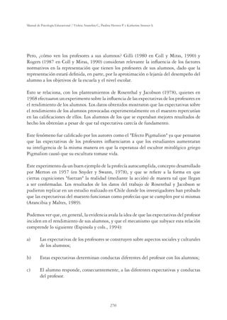 270
Manual de Psicología Educacional / Violeta Arancibia C., Paulina Herrera P. y Katherine Strasser S.
Pero, ¿cómo ven los profesores a sus alumnos? Gilli (1980 en Coll y Miras, 1990) y
Rogers (1987 en Coll y Miras, 1990) consideran relevante la inﬂuencia de los factores
normativos en la representación que tienen los profesores de sus alumnos, dado que la
representación estará deﬁnida, en parte, por la aproximación o lejanía del desempeño del
alumno a los objetivos de la escuela y el nivel escolar.
Esto se relaciona, con los planteamientos de Rosenthal y Jacobson (1978), quienes en
1968 efectuaron un experimento sobre la inﬂuencia de las expectativas de los profesores en
el rendimiento de los alumnos. Los datos obtenidos mostraron que las expectativas sobre
el rendimiento de los alumnos provocadas experimentalmente en el maestro repercutían
en las caliﬁcaciones de ellos. Los alumnos de los que se esperaban mejores resultados de
hecho los obtenían a pesar de que tal expectativa carecía de fundamento.
Este fenómeno fue caliﬁcado por los autores como el Efecto Pigmalion ya que pensaron
que las expectativas de los profesores inﬂuenciaron a que los estudiantes aumentaran
su inteligencia de la misma manera en que la esperanza del escultor mitológico griego
Pigmalion causó que su escultura tomase vida.
Este experimento da un buen ejemplo de la profecía autocumplida, concepto desarrollado
por Merton en 1957 (en Snyder y Swann, 1978), y que se reﬁere a la forma en que
ciertas cogniciones fuerzan la realidad (mediante la acción) de manera tal que llegan
a ser conﬁrmadas. Los resultados de los datos del trabajo de Rosenthal y Jacobson se
pudieron replicar en un estudio realizado en Chile donde los investigadores han probado
que las expectativas del maestro funcionan como profecías que se cumplen por si mismas
(Arancibia y Maltes, 1989).
Podemos ver que, en general, la evidencia avala la idea de que las expectativas del profesor
inciden en el rendimiento de sus alumnos, y que el mecanismo que subyace esta relación
comprende lo siguiente (Espinola y cols., 1994):
a) Las expectativas de los profesores se construyen sobre aspectos sociales y culturales
de los alumnos;
b) Estas expectativas determinan conductas diferentes del profesor con los alumnos;
c) El alumno responde, consecuentemente, a las diferentes expectativas y conductas
del profesor.
 