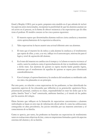 271
Capítulo 7, El Profesor
Good y Brophy (1983), por su parte, proponen otro modelo en el que además de incluir
los aspectos antes mencionados, incorporan la posibilidad de que los alumnos asuman un
rol activo en el proceso, en la forma de ofrecer resistencia a las expectativas que de ellos
tiene el profesor. El modelo consiste en los cinco puntos siguientes:
1. El maestro espera que determinados alumnos realicen cierta conducta y muestren
cierto aprovechamiento de la experiencia educativa.
2. Tales expectativas lo hacen asumir una actitud diferente ante sus alumnos.
3. El trato que el maestro les da indica a cada alumno la conducta y el rendimiento
que espera de ellos, y esto, a su vez, inﬂuye en el autoconcepto, motivación para el
logro y nivel de aspiración del alumno.
4. Si el trato del maestro no cambia con el tiempo y si el alumno no muestra resistencia al
cambio, tanto la conducta como el aprovechamiento de éste se modelarán conforme
a dicho trato. Los alumnos de quienes se espera mucho harán grandes logros,
mientras que el rendimiento de aquellos de quienes se espera poco disminuirá
considerablemente.
5. Con el tiempo, el aprovechamiento y la conducta del estudiante se moldearán cada
vez más a los planeados en un principio.
Por otra parte, en relación a estas expectativas de los profesores, se han identiﬁcado los
siguientes aspectos de los educandos que inﬂuirían en su generación: apariencia física,
presentación personal, conducta en clases, responsabilidad en traer los útiles que se les
piden, familia bien o mal constituida, ambiente familiar, y el interés de los padres
por los asuntos del colegio.
Otros factores que inﬂuyen en la formación de expectativas concernientes a alumnos
individuales se basan en otro tipo de información oﬁcial sobre él, como las caliﬁcaciones
conseguidas en años precedentes, los juicios emitidos por sus maestros anteriores y el
conocimiento de su familia.
Como se aprecia, por tanto, los profesores no basarían sus expectativas de rendimiento
tanto en evaluaciones objetivas de éste, como en impresiones formadas a partir de aspectos
externos del alumno y de su familia.
 