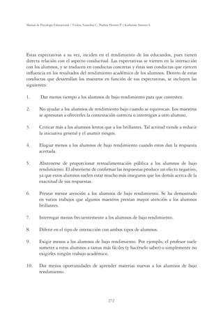 272
Manual de Psicología Educacional / Violeta Arancibia C., Paulina Herrera P. y Katherine Strasser S.
Estas expectativas a su vez, inciden en el rendimiento de los educandos, pues tienen
directa relación con el aspecto conductual. Las expectativas se vierten en la interacción
con los alumnos, y se traducen en conductas concretas y éstas son conductas que ejercen
inﬂuencia en los resultados del rendimiento académico de los alumnos. Dentro de estas
conductas que desarrollan los maestros en función de sus expectativas, se incluyen las
siguientes:
1. Dar menos tiempo a los alumnos de bajo rendimiento para que contesten.
2. No ayudar a los alumnos de rendimiento bajo cuando se equivocan. Los maestros
se apresuran a ofrecerles la contestación correcta o interrogan a otro alumno.
3. Criticar más a los alumnos lentos que a los brillantes. Tal actitud tiende a reducir
la iniciativa general y el asumir riesgos.
4. Elogiar menos a los alumnos de bajo rendimiento cuando estos dan la respuesta
acertada.
5. Abstenerse de proporcionar retroalimentación pública a los alumnos de bajo
rendimiento. El abstenerse de conﬁrmar las respuestas produce un efecto negativo,
ya que estos alumnos suelen estar mucho más inseguros que los demás acerca de la
exactitud de sus respuestas.
6. Prestar menor atención a los alumnos de bajo rendimiento. Se ha demostrado
en varios trabajos que algunos maestros prestan mayor atención a los alumnos
brillantes.
7. Interrogar menos frecuentemente a los alumnos de bajo rendimiento.
8. Diferir en el tipo de interacción con ambos tipos de alumnos.
9. Exigir menos a los alumnos de bajo rendimiento. Por ejemplo, el profesor suele
someter a estos alumnos a tareas más fáciles (y hacérselo saber) o simplemente no
exigirles ningún trabajo académico.
10. Dar menos oportunidades de aprender materias nuevas a los alumnos de bajo
rendimiento.
 