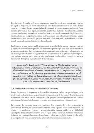 273
Capítulo 7, El Profesor
Lo mismo sucede en el sentido contrario, cuando los profesores tienen expectativas positivas
en lugar de negativas, se puede observar que ellos buscan la creación de un clima menos
negativo, por ejemplo, no comportándose de manera fría; manteniendo una distancia física
cercana; proveyendo más input, intentando enseñar más materia o materias más difíciles;
creando un clima socioemocional más cálido, esto es, actuar de manera cálida globalmente;
mostrando menos comportamientos no instruccionales; teniendo interacciones más largas;
interactuando más a menudo; preguntando más; alentando más; teniendo más contacto
visual; sonriendo más; y, ﬁnalmente, alabando más.
Por lo tanto, se hace indispensable tomar conciencia sobre la fuerza que estas expectativas
y creencias tienen sobre el proceso de enseñanza-aprendizaje, pues sólo descubriéndolas
y transformando aquellas que resultan dañinas para algunos niños, especialmente con los
de más bajo rendimiento, se logrará romper con el círculo de la profecía autocumplida,
que no hace más que perpetuar ese bajo rendimiento en los niños, y acrecienta su baja
motivación de logro y baja sensación de autoeﬁcacia.
Rosenthal y Jacobson (1978), quienes en 1968 efectuaron un
experimento sobre la inﬂuencia de las expectativas de los profesores en
el rendimiento de los alumnos, mostraron que las expectativas sobre
el rendimiento de los alumnos provocadas experimentalmente en el
maestro repercutían en las caliﬁcaciones de ellos. Los alumnos de los
que se esperaban mejores resultados de hecho los obtenían a pesar de
que tales expectativas carecían de fundamento.
2.5 Perfeccionamiento y capacitación docente
Luego de plantear la importancia de variables directas e indirectas que inﬂuyen en la
efectividad en la enseñanza y aprendizaje, la importancia de los estilos de enseñanza, la
autoestima y las expectativas y creencias, cabe preguntarse cuál pudiera ser un camino
para desarrollar estas habilidades y propiciar un mejoramiento en estos procesos.
En general, la respuesta pasa por considerar los procesos de perfeccionamiento y
capacitación docente, los cuales suelen deﬁnirse como aquellas actividades mediante las
cuales el personal en servicio en el sector educación, intenta incidir en la calidad del
desempeño de su rol como docente. Esto se logra tanto a través de mantener actualizada
la formación profesional como mediante la especialización en algún área de la educación
o la preparación para generar y/o implementar innovaciones educacionales.
 