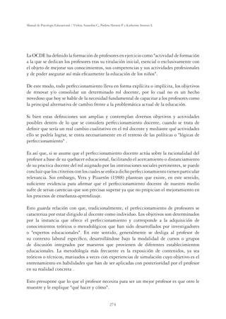 274
Manual de Psicología Educacional / Violeta Arancibia C., Paulina Herrera P. y Katherine Strasser S.
La OCDE ha deﬁnido la formación de profesores en ejercicio como actividad de formación
a la que se dedican los profesores tras su titulación inicial, esencial o exclusivamente con
el objeto de mejorar sus conocimientos, sus competencias y sus actividades profesionales
y de poder asegurar así más eﬁcazmente la educación de los niños.
De este modo, todo perfeccionamiento lleva en forma explícita o implícita, los objetivos
de renovar y/o consolidar un determinado rol docente, por lo cual no es un hecho
novedoso que hoy se hable de la necesidad fundamental de capacitar a los profesores como
la principal alternativa de cambio frente a la problemática actual de la educación.
Si bien estas deﬁniciones son amplias y contemplan diversos objetivos y actividades
posibles dentro de lo que se considera perfeccionamiento docente, cuando se trata de
deﬁnir que sería un real cambio cualitativo en el rol docente y mediante qué actividades
ello se podría lograr, se entra necesariamente en el terreno de las políticas o lógicas de
perfeccionamiento .
Es así que, si se asume que el perfeccionamiento docente actúa sobre la racionalidad del
profesor a base de su quehacer educacional, facilitando el acercamiento o distanciamiento
de su practica docente del rol asignado por las instituciones sociales pertinentes, se puede
concluir que los criterios con los cuales se enfoca dicho perfeccionamiento tienen particular
relevancia. Sin embargo, Vera y Pizarrón (1988) plantean que existe, en este sentido,
suﬁciente evidencia para aﬁrmar que el perfeccionamiento docente de nuestro medio
sufre de serias carencias que son precisas superar ya que no propician el mejoramiento en
los procesos de enseñanza-aprendizaje.
Esto guarda relación con que, tradicionalmente, el perfeccionamiento de profesores se
caracteriza por estar dirigido al docente como individuo. Los objetivos son determinados
por la instancia que ofrece el perfeccionamiento y corresponde a la adquisición de
conocimientos teóricos o metodológicos que han sido desarrollados por investigadores
o expertos educacionales. En este sentido, generalmente se desliga al profesor de
su contexto laboral especíﬁco, desarrollándose bajo la modalidad de cursos o grupos
de discusión integrados por maestros que provienen de diferentes establecimientos
educacionales. La metodología más frecuente es la exposición de contenidos, ya sea
teóricos o técnicos, matizados a veces con experiencias de simulación cuyo objetivo es el
entrenamiento en habilidades que han de ser aplicadas con posterioridad por el profesor
en su realidad concreta .
Esto presupone que lo que el profesor necesita para ser un mejor profesor es que otro le
muestre y le explique qué hacer y cómo.
 